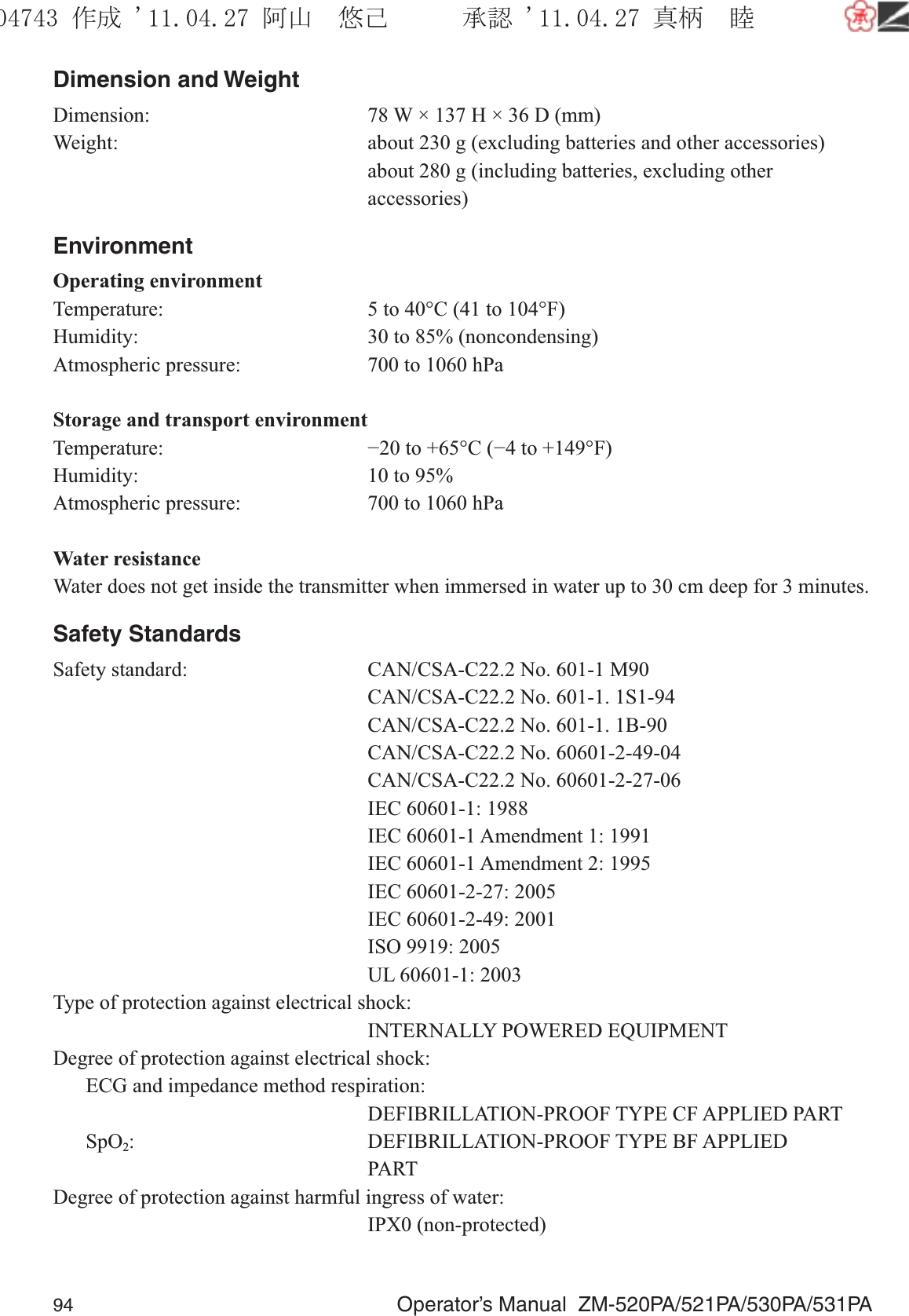 94  Operator’s Manual  ZM-520PA/521PA/530PA/531PADimension and WeightDimension:  78 W × 137 H × 36 D (mm)Weight:  about 230 g (excluding batteries and other accessories)  about 280 g (including batteries, excluding other accessories)EnvironmentOperating environmentTemperature:  5 to 40°C (41 to 104°F)Humidity:  30 to 85% (noncondensing)Atmospheric pressure:  700 to 1060 hPaStorage and transport environmentTemperature:  −20 to +65°C (−4 to +149°F)Humidity:  10 to 95%Atmospheric pressure:  700 to 1060 hPaWater resistanceWater does not get inside the transmitter when immersed in water up to 30 cm deep for 3 minutes.Safety StandardsSafety standard:  CAN/CSA-C22.2 No. 601-1 M90    CAN/CSA-C22.2 No. 601-1. 1S1-94    CAN/CSA-C22.2 No. 601-1. 1B-90    CAN/CSA-C22.2 No. 60601-2-49-04    CAN/CSA-C22.2 No. 60601-2-27-06    IEC 60601-1: 1988    IEC 60601-1 Amendment 1: 1991    IEC 60601-1 Amendment 2: 1995    IEC 60601-2-27: 2005    IEC 60601-2-49: 2001    ISO 9919: 2005    UL 60601-1: 2003Type of protection against electrical shock:    INTERNALLY POWERED EQUIPMENTDegree of protection against electrical shock:  ECG and impedance method respiration:    DEFIBRILLATION-PROOF TYPE CF APPLIED PART SpO2: DEFIBRILLATION-PROOF TYPE BF APPLIED   PARTDegree of protection against harmful ingress of water:   IPX0 (non-protected)૞ᚑ㒙ጊޓᖘᏆ ᛚ⹺⌀ᨩޓ⌬