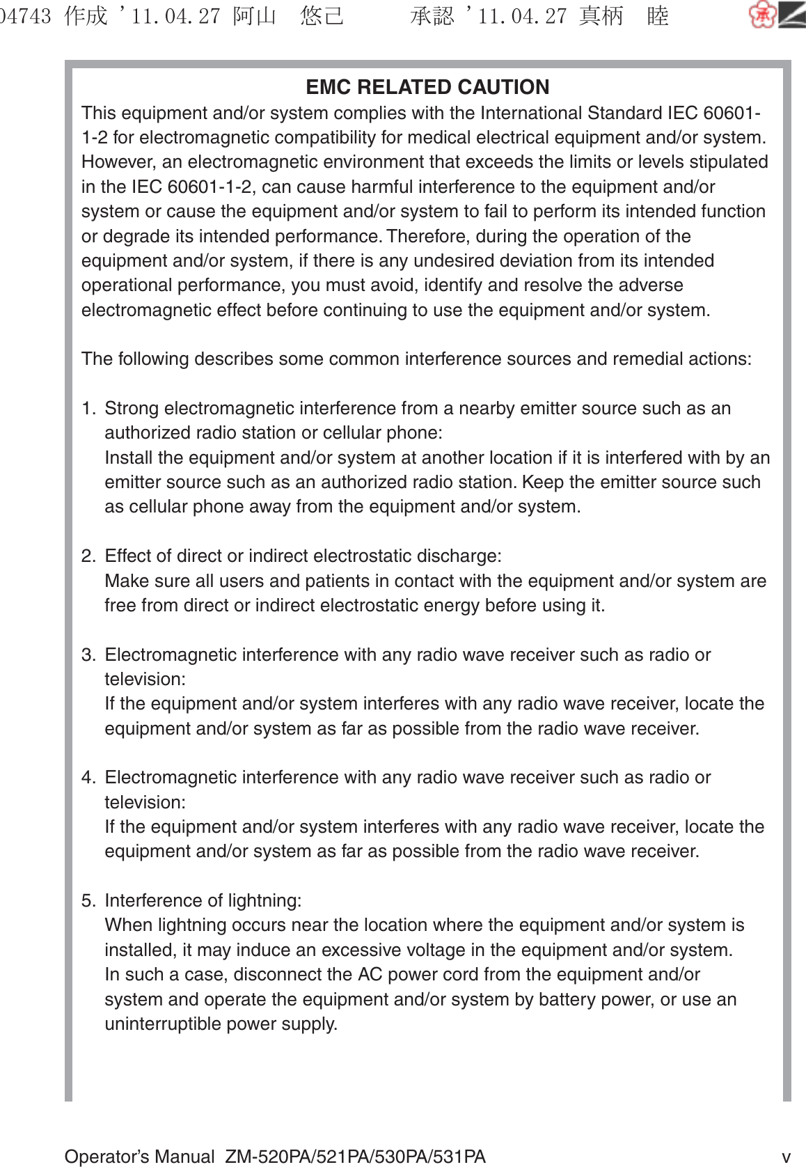 Operator’s Manual  ZM-520PA/521PA/530PA/531PA  vEMC RELATED CAUTIONThis equipment and/or system complies with the International Standard IEC 60601-1-2 for electromagnetic compatibility for medical electrical equipment and/or system. However, an electromagnetic environment that exceeds the limits or levels stipulated in the IEC 60601-1-2, can cause harmful interference to the equipment and/or system or cause the equipment and/or system to fail to perform its intended function or degrade its intended performance. Therefore, during the operation of the equipment and/or system, if there is any undesired deviation from its intended operational performance, you must avoid, identify and resolve the adverse electromagnetic effect before continuing to use the equipment and/or system.The following describes some common interference sources and remedial actions:1.  Strong electromagnetic interference from a nearby emitter source such as an authorized radio station or cellular phone:  Install the equipment and/or system at another location if it is interfered with by an emitter source such as an authorized radio station. Keep the emitter source such as cellular phone away from the equipment and/or system.2.  Effect of direct or indirect electrostatic discharge:  Make sure all users and patients in contact with the equipment and/or system are free from direct or indirect electrostatic energy before using it.3.  Electromagnetic interference with any radio wave receiver such as radio or television:  If the equipment and/or system interferes with any radio wave receiver, locate the equipment and/or system as far as possible from the radio wave receiver.4.  Electromagnetic interference with any radio wave receiver such as radio or television:  If the equipment and/or system interferes with any radio wave receiver, locate the equipment and/or system as far as possible from the radio wave receiver.5.  Interference of lightning:  When lightning occurs near the location where the equipment and/or system is installed, it may induce an excessive voltage in the equipment and/or system.  In such a case, disconnect the AC power cord from the equipment and/or system and operate the equipment and/or system by battery power, or use an uninterruptible power supply.૞ᚑ㒙ጊޓᖘᏆ ᛚ⹺⌀ᨩޓ⌬