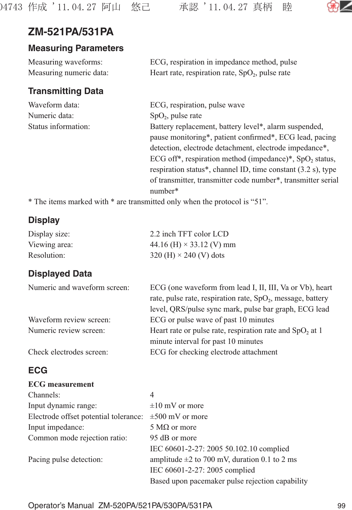 Operator’s Manual  ZM-520PA/521PA/530PA/531PA 99ZM-521PA/531PAMeasuring ParametersMeasuring waveforms:  ECG, respiration in impedance method, pulseMeasuring numeric data:  Heart rate, respiration rate, SpO2, pulse rateTransmitting DataWaveform data:  ECG, respiration, pulse waveNumeric data:  SpO2, pulse rateStatus information:  Battery replacement, battery level*, alarm suspended, pause monitoring*, patient conﬁrmed*, ECG lead, pacing detection, electrode detachment, electrode impedance*, ECG off*, respiration method (impedance)*, SpO2 status, respiration status*, channel ID, time constant (3.2 s), type of transmitter, transmitter code number*, transmitter serial number** The items marked with * are transmitted only when the protocol is “51”.DisplayDisplay size:  2.2 inch TFT color LCDViewing area:  44.16 (H) × 33.12 (V) mmResolution:  320 (H) × 240 (V) dotsDisplayed DataNumeric and waveform screen:  ECG (one waveform from lead I, II, III, Va or Vb), heart rate, pulse rate, respiration rate, SpO2, message, battery level, QRS/pulse sync mark, pulse bar graph, ECG leadWaveform review screen:  ECG or pulse wave of past 10 minutesNumeric review screen:  Heart rate or pulse rate, respiration rate and SpO2 at 1 minute interval for past 10 minutesCheck electrodes screen:  ECG for checking electrode attachmentECGECG measurementChannels: 4Input dynamic range:  ±10 mV or moreElectrode offset potential tolerance:  ±500 mV or moreInput impedance:  5 MΩ or moreCommon mode rejection ratio:  95 dB or more  IEC 60601-2-27: 2005 50.102.10 compliedPacing pulse detection:  amplitude ±2 to 700 mV, duration 0.1 to 2 ms  IEC 60601-2-27: 2005 complied  Based upon pacemaker pulse rejection capability૞ᚑ㒙ጊޓᖘᏆ ᛚ⹺⌀ᨩޓ⌬