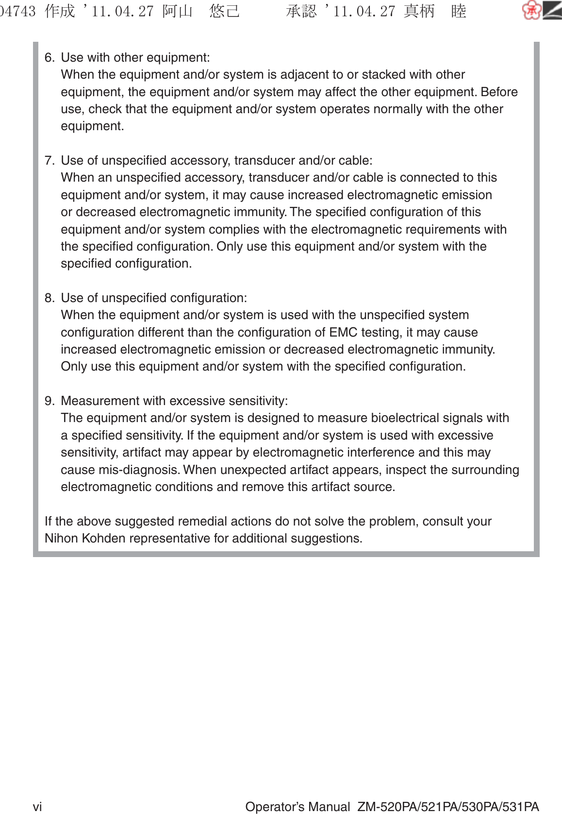 vi  Operator’s Manual  ZM-520PA/521PA/530PA/531PA6.  Use with other equipment:  When the equipment and/or system is adjacent to or stacked with other equipment, the equipment and/or system may affect the other equipment. Before use, check that the equipment and/or system operates normally with the other equipment. 7.  Use of unspeciﬁed accessory, transducer and/or cable:  When an unspeciﬁed accessory, transducer and/or cable is connected to this equipment and/or system, it may cause increased electromagnetic emission or decreased electromagnetic immunity. The speciﬁed conﬁguration of this equipment and/or system complies with the electromagnetic requirements with the speciﬁed conﬁguration. Only use this equipment and/or system with the speciﬁed conﬁguration.8.  Use of unspeciﬁed conﬁguration:  When the equipment and/or system is used with the unspeciﬁed system conﬁguration different than the conﬁguration of EMC testing, it may cause increased electromagnetic emission or decreased electromagnetic immunity.  Only use this equipment and/or system with the speciﬁed conﬁguration.9.  Measurement with excessive sensitivity:  The equipment and/or system is designed to measure bioelectrical signals with a speciﬁed sensitivity. If the equipment and/or system is used with excessive sensitivity, artifact may appear by electromagnetic interference and this may cause mis-diagnosis. When unexpected artifact appears, inspect the surrounding electromagnetic conditions and remove this artifact source.If the above suggested remedial actions do not solve the problem, consult your Nihon Kohden representative for additional suggestions.૞ᚑ㒙ጊޓᖘᏆ ᛚ⹺⌀ᨩޓ⌬