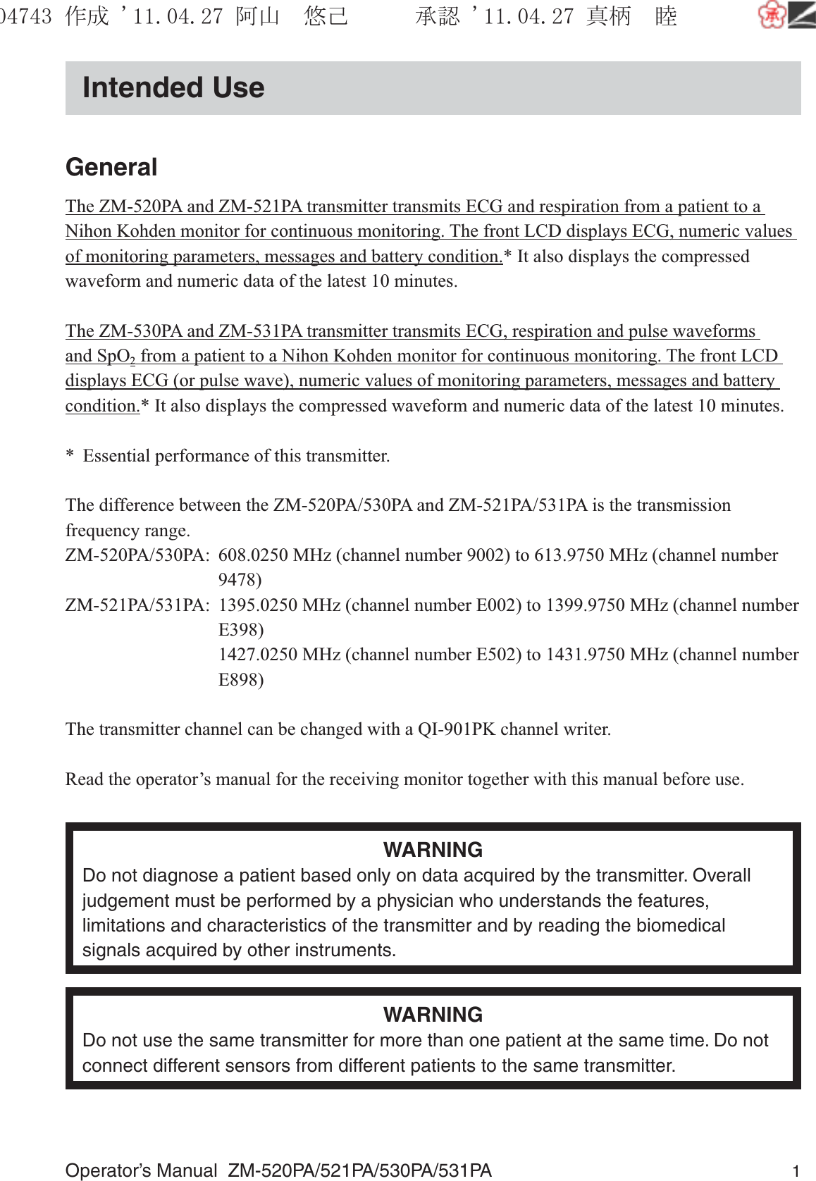 Operator’s Manual  ZM-520PA/521PA/530PA/531PA 1Intended UseGeneralThe ZM-520PA and ZM-521PA transmitter transmits ECG and respiration from a patient to a Nihon Kohden monitor for continuous monitoring. The front LCD displays ECG, numeric values of monitoring parameters, messages and battery condition.* It also displays the compressed waveform and numeric data of the latest 10 minutes.The ZM-530PA and ZM-531PA transmitter transmits ECG, respiration and pulse waveforms and SpO2 from a patient to a Nihon Kohden monitor for continuous monitoring. The front LCD displays ECG (or pulse wave), numeric values of monitoring parameters, messages and battery condition.* It also displays the compressed waveform and numeric data of the latest 10 minutes.*  Essential performance of this transmitter.The difference between the ZM-520PA/530PA and ZM-521PA/531PA is the transmission frequency range.ZM-520PA/530PA:  608.0250 MHz (channel number 9002) to 613.9750 MHz (channel number   9478)ZM-521PA/531PA:  1395.0250 MHz (channel number E002) to 1399.9750 MHz (channel number   E398)  1427.0250 MHz (channel number E502) to 1431.9750 MHz (channel number   E898)The transmitter channel can be changed with a QI-901PK channel writer.Read the operator’s manual for the receiving monitor together with this manual before use.WARNINGDo not diagnose a patient based only on data acquired by the transmitter. Overall judgement must be performed by a physician who understands the features, limitations and characteristics of the transmitter and by reading the biomedical signals acquired by other instruments.WARNINGDo not use the same transmitter for more than one patient at the same time. Do not connect different sensors from different patients to the same transmitter.૞ᚑ㒙ጊޓᖘᏆ ᛚ⹺⌀ᨩޓ⌬