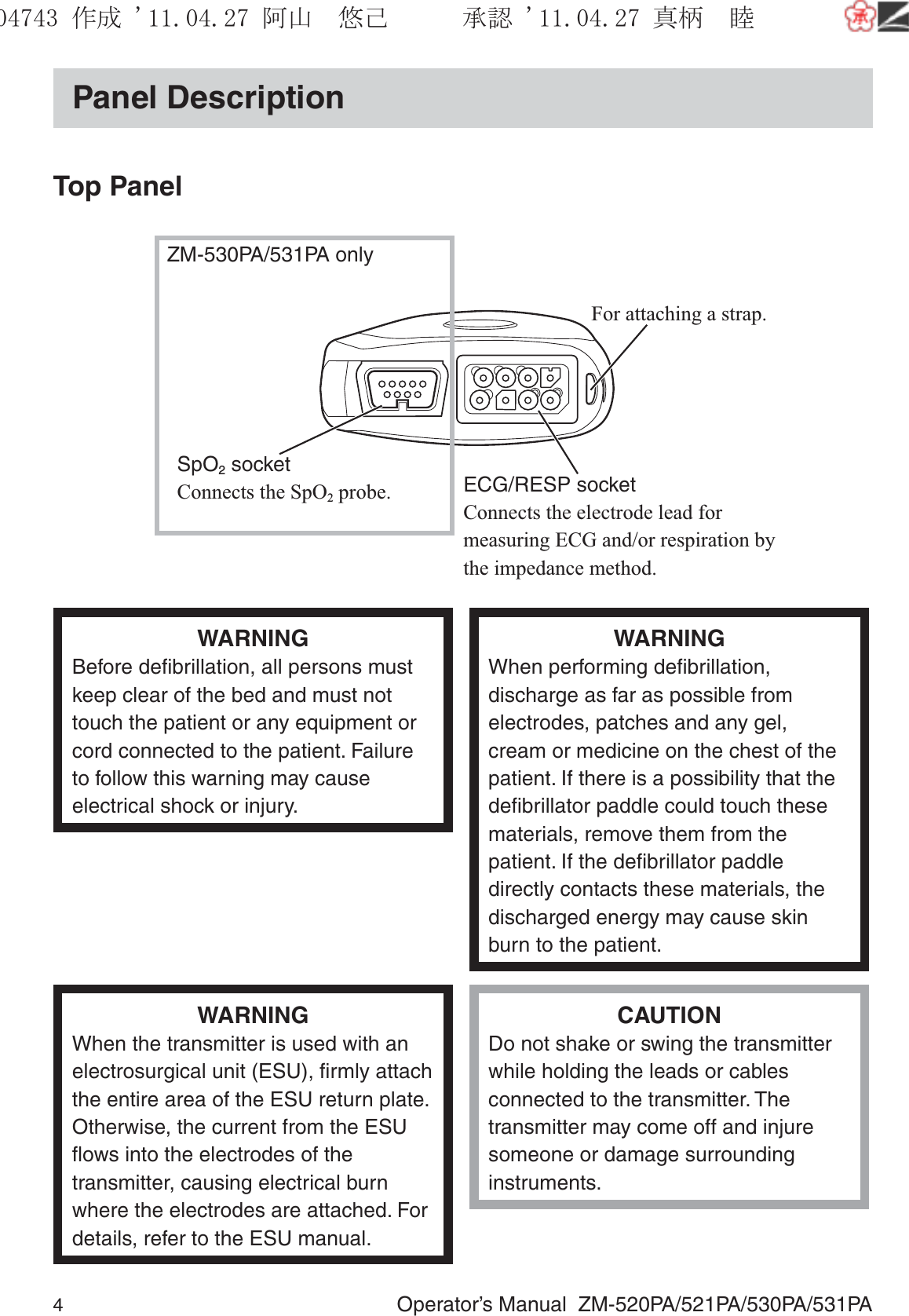 4  Operator’s Manual  ZM-520PA/521PA/530PA/531PAPanel DescriptionTop PanelFor attaching a strap.ECG/RESP socketConnects the electrode lead for measuring ECG and/or respiration by the impedance method.ZM-530PA/531PA onlySpO2 socketConnects the SpO2 probe.WARNINGBefore deﬁbrillation, all persons must keep clear of the bed and must not touch the patient or any equipment or cord connected to the patient. Failure to follow this warning may cause electrical shock or injury.WARNINGWhen performing deﬁbrillation, discharge as far as possible from electrodes, patches and any gel, cream or medicine on the chest of the patient. If there is a possibility that the deﬁbrillator paddle could touch these materials, remove them from the patient. If the deﬁbrillator paddle directly contacts these materials, the discharged energy may cause skin burn to the patient.WARNINGWhen the transmitter is used with an electrosurgical unit (ESU), ﬁrmly attach the entire area of the ESU return plate. Otherwise, the current from the ESU ﬂows into the electrodes of the transmitter, causing electrical burn where the electrodes are attached. For details, refer to the ESU manual.CAUTIONDo not shake or swing the transmitter while holding the leads or cables connected to the transmitter. The transmitter may come off and injure someone or damage surrounding instruments.૞ᚑ㒙ጊޓᖘᏆ ᛚ⹺⌀ᨩޓ⌬