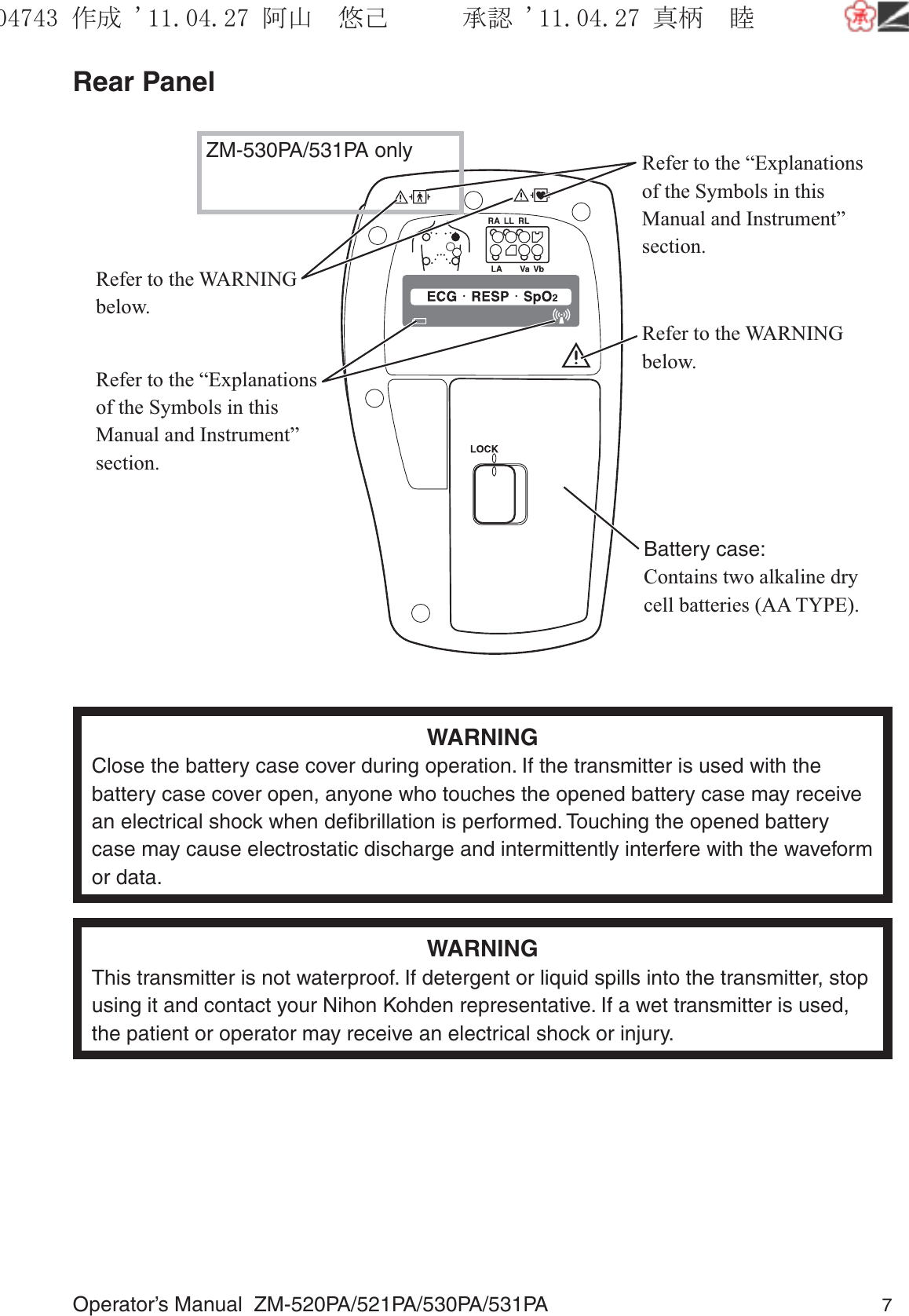 Operator’s Manual  ZM-520PA/521PA/530PA/531PA 7Rear PanelRefer to the “Explanations of the Symbols in this Manual and Instrument” section.Refer to the WARNING below.Refer to the WARNING below.Refer to the “Explanations of the Symbols in this Manual and Instrument” section.ZM-530PA/531PA onlyBattery case:Contains two alkaline dry cell batteries (AA TYPE).WARNINGClose the battery case cover during operation. If the transmitter is used with the battery case cover open, anyone who touches the opened battery case may receive an electrical shock when deﬁbrillation is performed. Touching the opened battery case may cause electrostatic discharge and intermittently interfere with the waveform or data.WARNINGThis transmitter is not waterproof. If detergent or liquid spills into the transmitter, stop using it and contact your Nihon Kohden representative. If a wet transmitter is used, the patient or operator may receive an electrical shock or injury.૞ᚑ㒙ጊޓᖘᏆ ᛚ⹺⌀ᨩޓ⌬