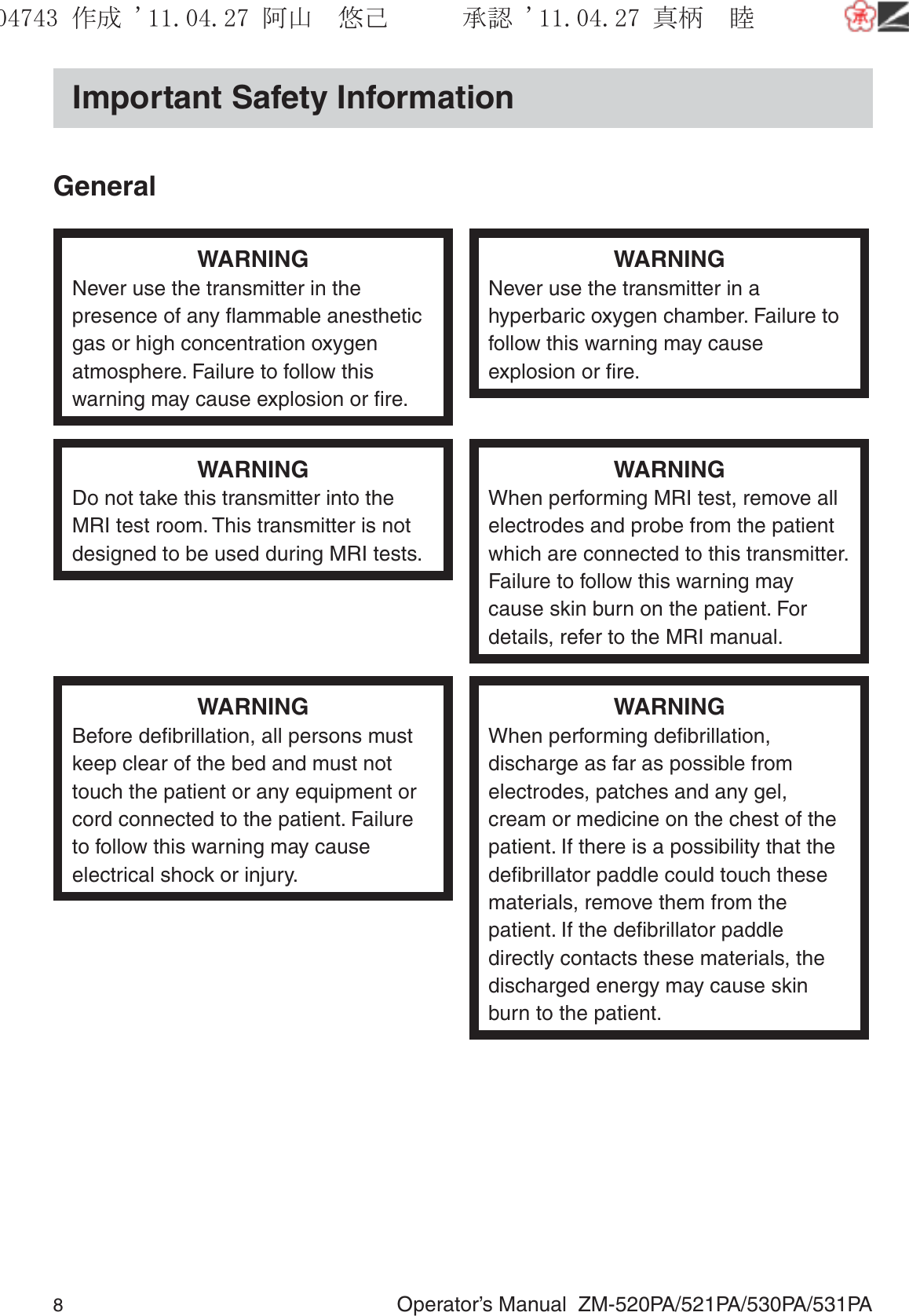 8  Operator’s Manual  ZM-520PA/521PA/530PA/531PAImportant Safety InformationGeneralWARNINGNever use the transmitter in the presence of any ﬂammable anesthetic gas or high concentration oxygen atmosphere. Failure to follow this warning may cause explosion or ﬁre.WARNINGNever use the transmitter in a hyperbaric oxygen chamber. Failure to follow this warning may cause explosion or ﬁre.WARNINGDo not take this transmitter into the MRI test room. This transmitter is not designed to be used during MRI tests.WARNINGWhen performing MRI test, remove all electrodes and probe from the patient which are connected to this transmitter. Failure to follow this warning may cause skin burn on the patient. For details, refer to the MRI manual.WARNINGBefore deﬁbrillation, all persons must keep clear of the bed and must not touch the patient or any equipment or cord connected to the patient. Failure to follow this warning may cause electrical shock or injury.WARNINGWhen performing deﬁbrillation, discharge as far as possible from electrodes, patches and any gel, cream or medicine on the chest of the patient. If there is a possibility that the deﬁbrillator paddle could touch these materials, remove them from the patient. If the deﬁbrillator paddle directly contacts these materials, the discharged energy may cause skin burn to the patient.૞ᚑ㒙ጊޓᖘᏆ ᛚ⹺⌀ᨩޓ⌬