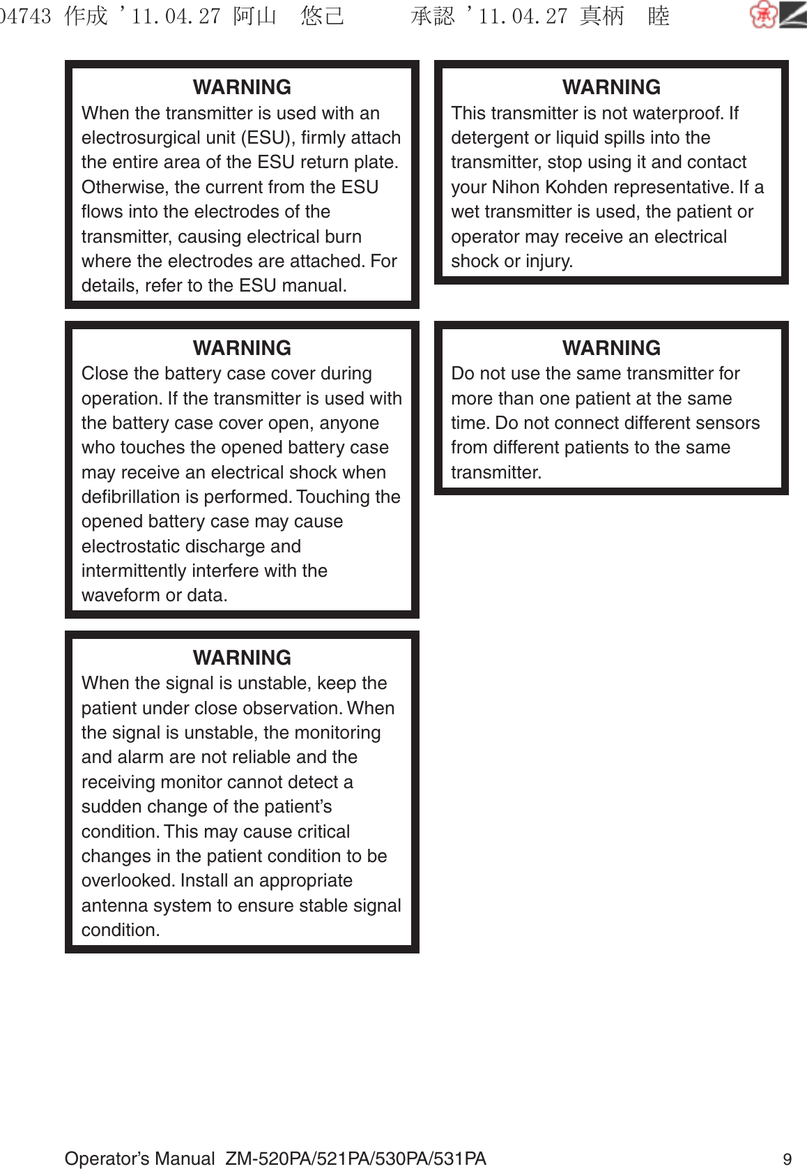 Operator’s Manual  ZM-520PA/521PA/530PA/531PA 9WARNINGWhen the transmitter is used with an electrosurgical unit (ESU), ﬁrmly attach the entire area of the ESU return plate. Otherwise, the current from the ESU ﬂows into the electrodes of the transmitter, causing electrical burn where the electrodes are attached. For details, refer to the ESU manual.WARNINGThis transmitter is not waterproof. If detergent or liquid spills into the transmitter, stop using it and contact your Nihon Kohden representative. If a wet transmitter is used, the patient or operator may receive an electrical shock or injury.WARNINGClose the battery case cover during operation. If the transmitter is used with the battery case cover open, anyone who touches the opened battery case may receive an electrical shock when deﬁbrillation is performed. Touching the opened battery case may cause electrostatic discharge and intermittently interfere with the waveform or data.WARNINGDo not use the same transmitter for more than one patient at the same time. Do not connect different sensors from different patients to the same transmitter.WARNINGWhen the signal is unstable, keep the patient under close observation. When the signal is unstable, the monitoring and alarm are not reliable and the receiving monitor cannot detect a sudden change of the patient’s condition. This may cause critical changes in the patient condition to be overlooked. Install an appropriate antenna system to ensure stable signal condition.૞ᚑ㒙ጊޓᖘᏆ ᛚ⹺⌀ᨩޓ⌬