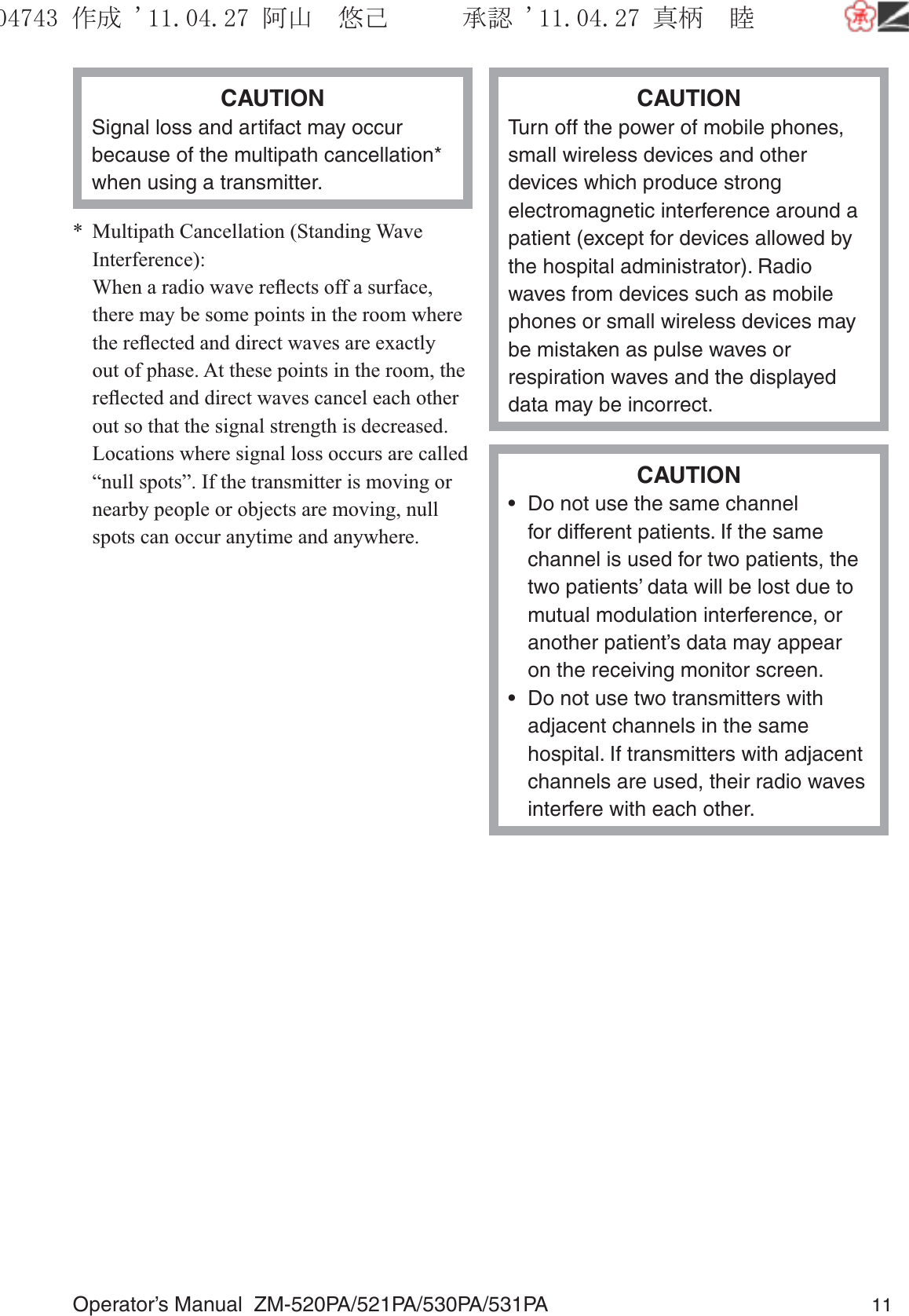 Operator’s Manual  ZM-520PA/521PA/530PA/531PA 11CAUTIONSignal loss and artifact may occur because of the multipath cancellation* when using a transmitter.*  Multipath Cancellation (Standing Wave Interference):  When a radio wave reﬂects off a surface, there may be some points in the room where the reﬂected and direct waves are exactly out of phase. At these points in the room, the reﬂected and direct waves cancel each other out so that the signal strength is decreased. Locations where signal loss occurs are called “null spots”. If the transmitter is moving or nearby people or objects are moving, null spots can occur anytime and anywhere.CAUTIONTurn off the power of mobile phones, small wireless devices and other devices which produce strong electromagnetic interference around a patient (except for devices allowed by the hospital administrator). Radio waves from devices such as mobile phones or small wireless devices may be mistaken as pulse waves or respiration waves and the displayed data may be incorrect.CAUTION•  Do not use the same channel for different patients. If the same channel is used for two patients, the two patients’ data will be lost due to mutual modulation interference, or another patient’s data may appear on the receiving monitor screen.•  Do not use two transmitters with adjacent channels in the same hospital. If transmitters with adjacent channels are used, their radio waves interfere with each other.૞ᚑ㒙ጊޓᖘᏆ ᛚ⹺⌀ᨩޓ⌬