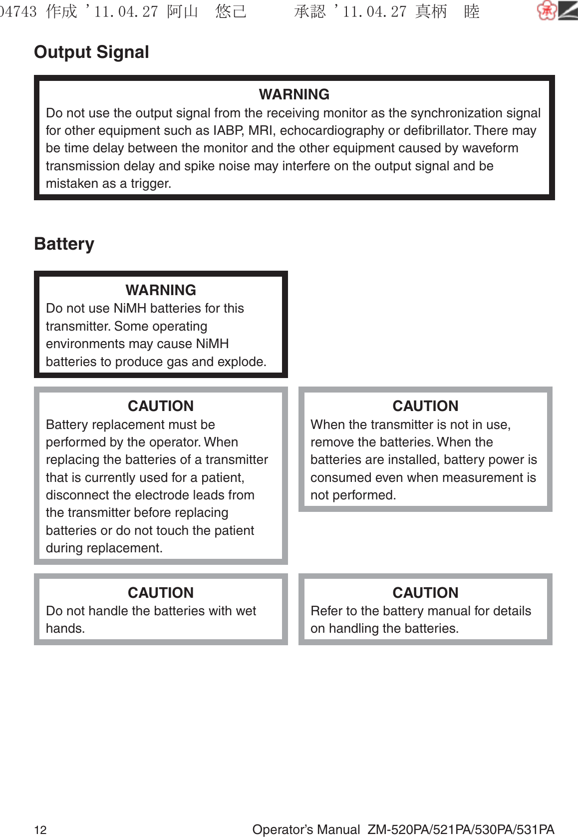 12  Operator’s Manual  ZM-520PA/521PA/530PA/531PAOutput SignalWARNINGDo not use the output signal from the receiving monitor as the synchronization signal for other equipment such as IABP, MRI, echocardiography or deﬁbrillator. There may be time delay between the monitor and the other equipment caused by waveform transmission delay and spike noise may interfere on the output signal and be mistaken as a trigger.BatteryWARNINGDo not use NiMH batteries for this transmitter. Some operating environments may cause NiMH batteries to produce gas and explode.CAUTIONBattery replacement must be performed by the operator. When replacing the batteries of a transmitter that is currently used for a patient, disconnect the electrode leads from the transmitter before replacing batteries or do not touch the patient during replacement.CAUTIONWhen the transmitter is not in use, remove the batteries. When the batteries are installed, battery power is consumed even when measurement is not performed.CAUTIONDo not handle the batteries with wet hands.CAUTIONRefer to the battery manual for details on handling the batteries.૞ᚑ㒙ጊޓᖘᏆ ᛚ⹺⌀ᨩޓ⌬