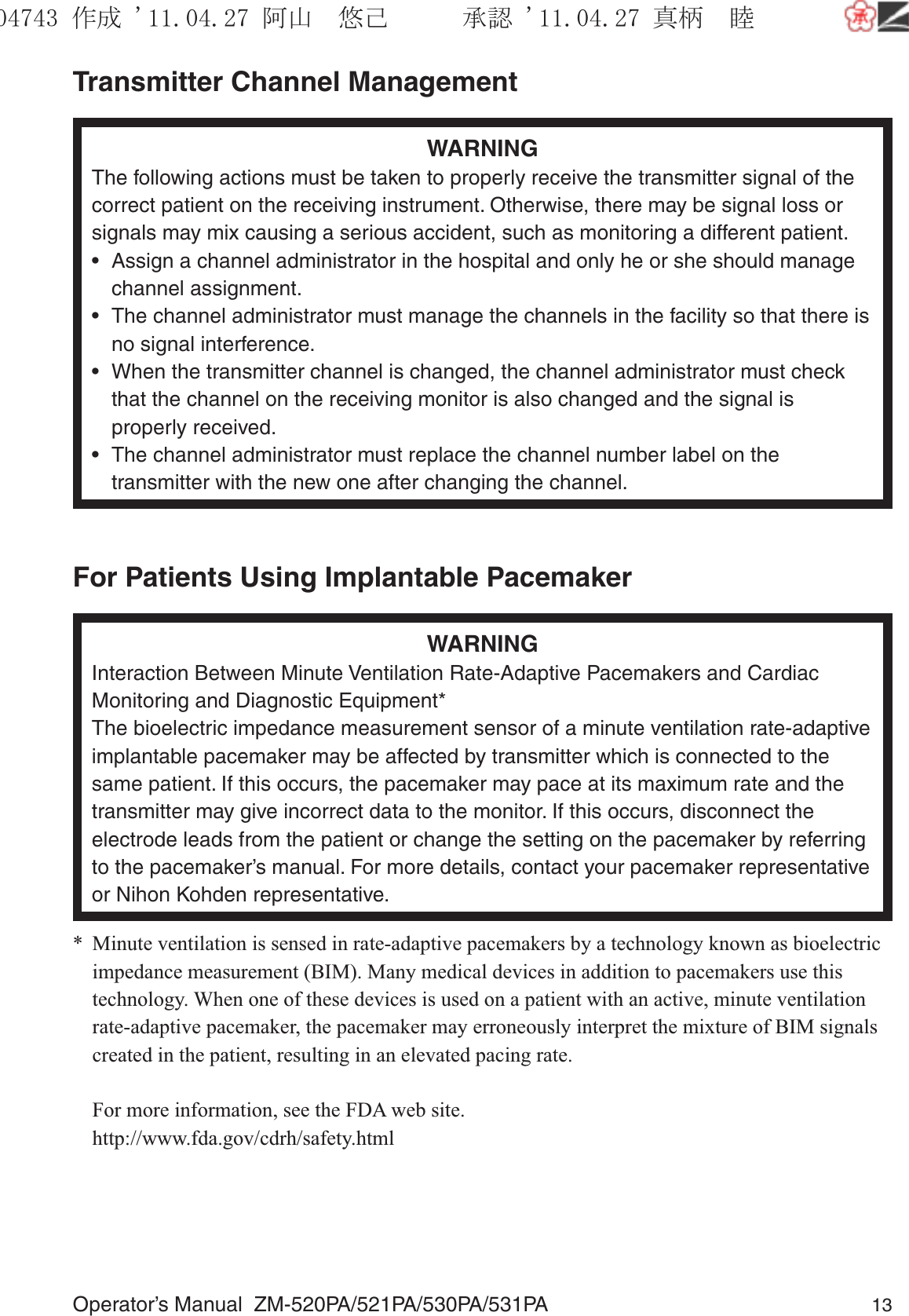 Operator’s Manual  ZM-520PA/521PA/530PA/531PA 13Transmitter Channel ManagementWARNINGThe following actions must be taken to properly receive the transmitter signal of the correct patient on the receiving instrument. Otherwise, there may be signal loss or signals may mix causing a serious accident, such as monitoring a different patient.•  Assign a channel administrator in the hospital and only he or she should manage channel assignment.•  The channel administrator must manage the channels in the facility so that there is no signal interference.•  When the transmitter channel is changed, the channel administrator must check that the channel on the receiving monitor is also changed and the signal is properly received.•  The channel administrator must replace the channel number label on the transmitter with the new one after changing the channel.For Patients Using Implantable PacemakerWARNINGInteraction Between Minute Ventilation Rate-Adaptive Pacemakers and Cardiac Monitoring and Diagnostic Equipment*The bioelectric impedance measurement sensor of a minute ventilation rate-adaptive implantable pacemaker may be affected by transmitter which is connected to the same patient. If this occurs, the pacemaker may pace at its maximum rate and the transmitter may give incorrect data to the monitor. If this occurs, disconnect the electrode leads from the patient or change the setting on the pacemaker by referring to the pacemaker’s manual. For more details, contact your pacemaker representative or Nihon Kohden representative.*  Minute ventilation is sensed in rate-adaptive pacemakers by a technology known as bioelectric impedance measurement (BIM). Many medical devices in addition to pacemakers use this technology. When one of these devices is used on a patient with an active, minute ventilation rate-adaptive pacemaker, the pacemaker may erroneously interpret the mixture of BIM signals created in the patient, resulting in an elevated pacing rate.  For more information, see the FDA web site. http://www.fda.gov/cdrh/safety.html૞ᚑ㒙ጊޓᖘᏆ ᛚ⹺⌀ᨩޓ⌬