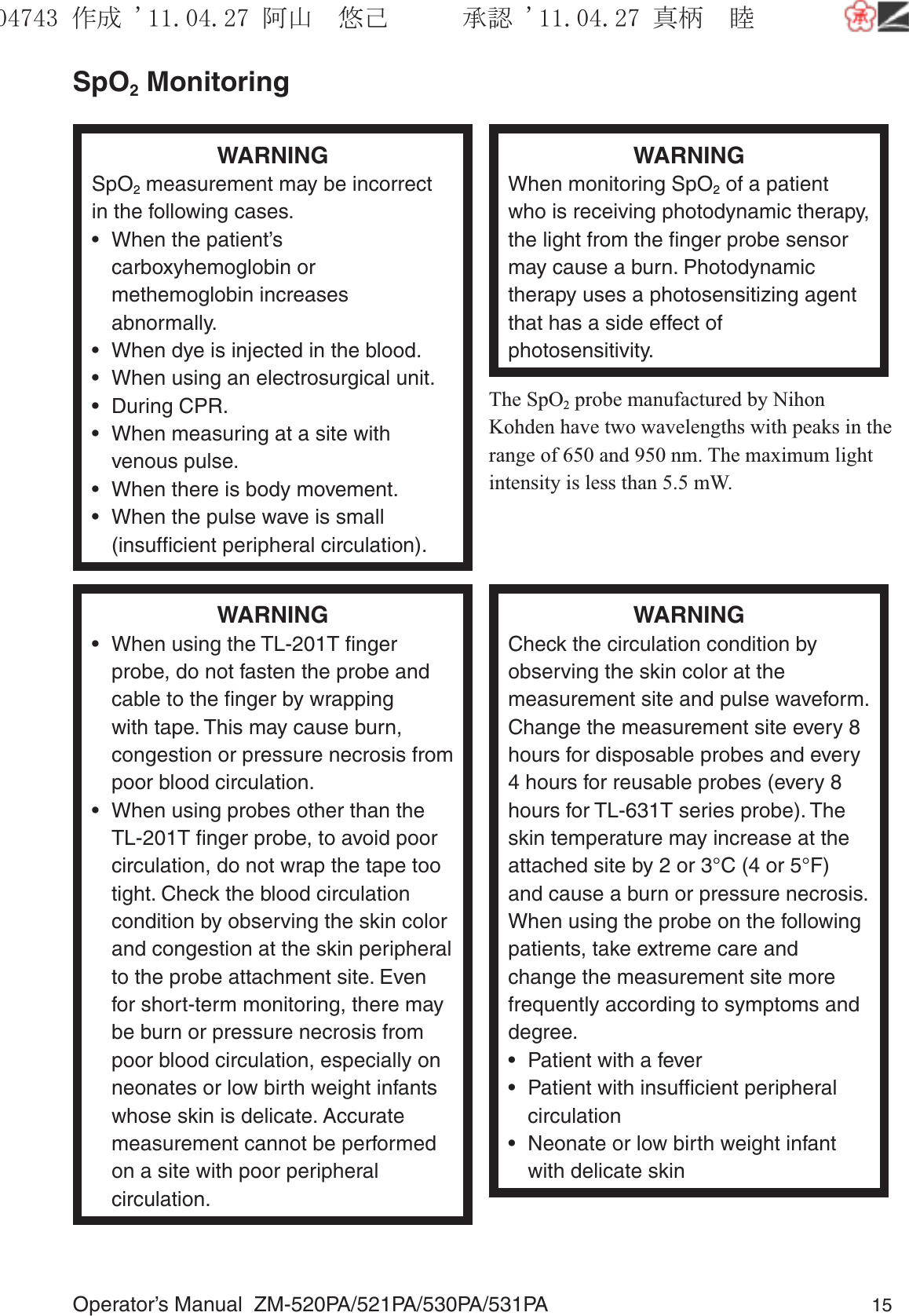 Operator’s Manual  ZM-520PA/521PA/530PA/531PA 15SpO2 MonitoringWARNINGSpO2 measurement may be incorrect in the following cases.•  When the patient’s carboxyhemoglobin or methemoglobin increases abnormally.•  When dye is injected in the blood.•  When using an electrosurgical unit.• During CPR.•  When measuring at a site with venous pulse.•  When there is body movement.•  When the pulse wave is small (insufﬁcient peripheral circulation).WARNINGWhen monitoring SpO2 of a patient who is receiving photodynamic therapy, the light from the ﬁnger probe sensor may cause a burn. Photodynamic therapy uses a photosensitizing agent that has a side effect of photosensitivity.The SpO2 probe manufactured by Nihon Kohden have two wavelengths with peaks in the range of 650 and 950 nm. The maximum light intensity is less than 5.5 mW.WARNING•  When using the TL-201T ﬁnger probe, do not fasten the probe and cable to the ﬁnger by wrapping with tape. This may cause burn, congestion or pressure necrosis from poor blood circulation.•  When using probes other than the TL-201T ﬁnger probe, to avoid poor circulation, do not wrap the tape too tight. Check the blood circulation condition by observing the skin color and congestion at the skin peripheral to the probe attachment site. Even for short-term monitoring, there may be burn or pressure necrosis from poor blood circulation, especially on neonates or low birth weight infants whose skin is delicate. Accurate measurement cannot be performed on a site with poor peripheral circulation.WARNINGCheck the circulation condition by observing the skin color at the measurement site and pulse waveform. Change the measurement site every 8 hours for disposable probes and every 4 hours for reusable probes (every 8 hours for TL-631T series probe). The skin temperature may increase at the attached site by 2 or 3°C (4 or 5°F) and cause a burn or pressure necrosis. When using the probe on the following patients, take extreme care and change the measurement site more frequently according to symptoms and degree.•  Patient with a fever•  Patient with insufﬁcient peripheral circulation•  Neonate or low birth weight infant with delicate skin૞ᚑ㒙ጊޓᖘᏆ ᛚ⹺⌀ᨩޓ⌬