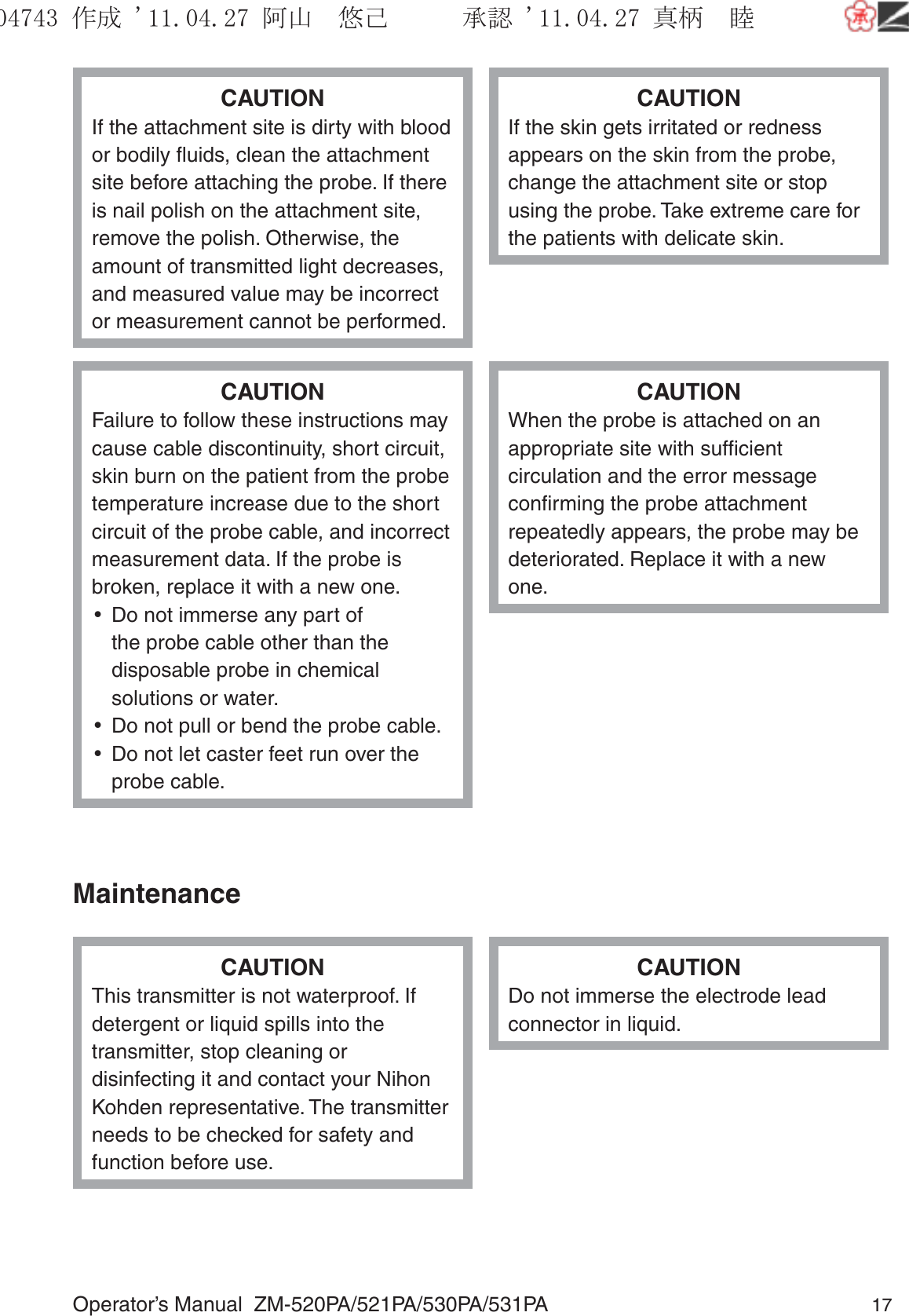 Operator’s Manual  ZM-520PA/521PA/530PA/531PA 17CAUTIONIf the attachment site is dirty with blood or bodily ﬂuids, clean the attachment site before attaching the probe. If there is nail polish on the attachment site, remove the polish. Otherwise, the amount of transmitted light decreases, and measured value may be incorrect or measurement cannot be performed.CAUTIONIf the skin gets irritated or redness appears on the skin from the probe, change the attachment site or stop using the probe. Take extreme care for the patients with delicate skin.CAUTIONFailure to follow these instructions may cause cable discontinuity, short circuit, skin burn on the patient from the probe temperature increase due to the short circuit of the probe cable, and incorrect measurement data. If the probe is broken, replace it with a new one.•  Do not immerse any part of the probe cable other than the disposable probe in chemical solutions or water. •  Do not pull or bend the probe cable.•  Do not let caster feet run over the probe cable.CAUTIONWhen the probe is attached on an appropriate site with sufﬁcient circulation and the error message conﬁrming the probe attachment repeatedly appears, the probe may be deteriorated. Replace it with a new one.MaintenanceCAUTIONThis transmitter is not waterproof. If detergent or liquid spills into the transmitter, stop cleaning or disinfecting it and contact your Nihon Kohden representative. The transmitter needs to be checked for safety and function before use.CAUTIONDo not immerse the electrode lead connector in liquid.૞ᚑ㒙ጊޓᖘᏆ ᛚ⹺⌀ᨩޓ⌬