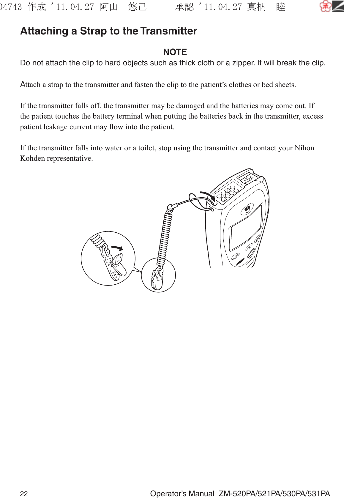 22  Operator’s Manual  ZM-520PA/521PA/530PA/531PAAttaching a Strap to the TransmitterNOTEDo not attach the clip to hard objects such as thick cloth or a zipper. It will break the clip.Attach a strap to the transmitter and fasten the clip to the patient’s clothes or bed sheets.If the transmitter falls off, the transmitter may be damaged and the batteries may come out. If the patient touches the battery terminal when putting the batteries back in the transmitter, excess patient leakage current may ﬂow into the patient.If the transmitter falls into water or a toilet, stop using the transmitter and contact your Nihon Kohden representative.૞ᚑ㒙ጊޓᖘᏆ ᛚ⹺⌀ᨩޓ⌬