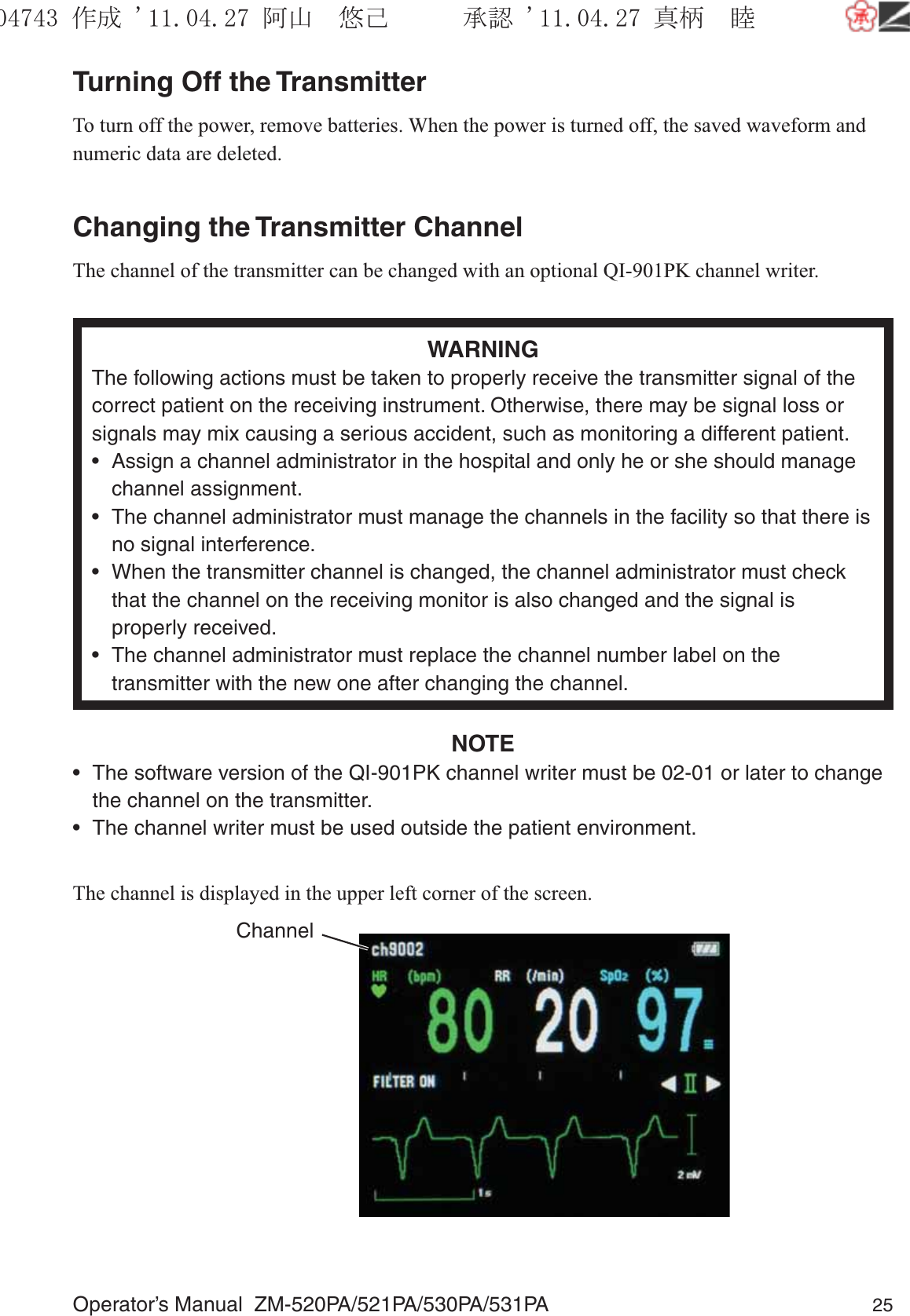 Operator’s Manual  ZM-520PA/521PA/530PA/531PA 25Turning Off the TransmitterTo turn off the power, remove batteries. When the power is turned off, the saved waveform and numeric data are deleted.Changing the Transmitter ChannelThe channel of the transmitter can be changed with an optional QI-901PK channel writer.WARNINGThe following actions must be taken to properly receive the transmitter signal of the correct patient on the receiving instrument. Otherwise, there may be signal loss or signals may mix causing a serious accident, such as monitoring a different patient.•  Assign a channel administrator in the hospital and only he or she should manage channel assignment.•  The channel administrator must manage the channels in the facility so that there is no signal interference.•  When the transmitter channel is changed, the channel administrator must check that the channel on the receiving monitor is also changed and the signal is properly received.•  The channel administrator must replace the channel number label on the transmitter with the new one after changing the channel.NOTE•  The software version of the QI-901PK channel writer must be 02-01 or later to change the channel on the transmitter.•  The channel writer must be used outside the patient environment.The channel is displayed in the upper left corner of the screen.Channel૞ᚑ㒙ጊޓᖘᏆ ᛚ⹺⌀ᨩޓ⌬