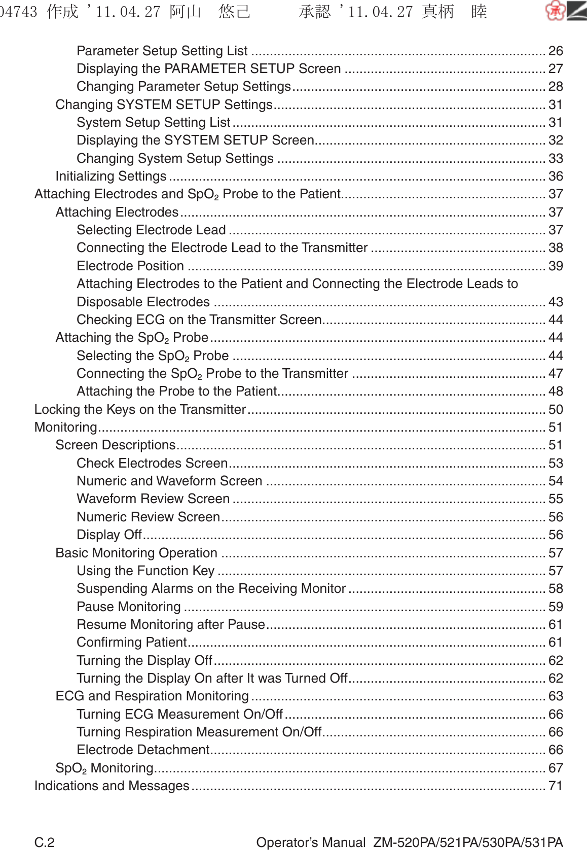 C.2  Operator’s Manual  ZM-520PA/521PA/530PA/531PAParameter Setup Setting List ............................................................................... 26Displaying the PARAMETER SETUP Screen ...................................................... 27Changing Parameter Setup Settings .................................................................... 28Changing SYSTEM SETUP Settings ......................................................................... 31System Setup Setting List .................................................................................... 31Displaying the SYSTEM SETUP Screen .............................................................. 32Changing System Setup Settings ........................................................................ 33Initializing Settings ..................................................................................................... 36Attaching Electrodes and SpO2 Probe to the Patient....................................................... 37Attaching Electrodes .................................................................................................. 37Selecting Electrode Lead ..................................................................................... 37Connecting the Electrode Lead to the Transmitter ............................................... 38Electrode Position ................................................................................................ 39Attaching Electrodes to the Patient and Connecting the Electrode Leads to Disposable Electrodes ......................................................................................... 43Checking ECG on the Transmitter Screen ............................................................ 44Attaching the SpO2 Probe .......................................................................................... 44Selecting the SpO2 Probe .................................................................................... 44Connecting the SpO2 Probe to the Transmitter .................................................... 47Attaching the Probe to the Patient ........................................................................ 48Locking the Keys on the Transmitter ................................................................................ 50Monitoring ........................................................................................................................ 51Screen Descriptions ................................................................................................... 51Check Electrodes Screen ..................................................................................... 53Numeric and Waveform Screen ........................................................................... 54Waveform Review Screen .................................................................................... 55Numeric Review Screen ....................................................................................... 56Display Off ............................................................................................................ 56Basic Monitoring Operation ....................................................................................... 57Using the Function Key ........................................................................................ 57Suspending Alarms on the Receiving Monitor ..................................................... 58Pause Monitoring ................................................................................................. 59Resume Monitoring after Pause ........................................................................... 61Conﬁrming Patient ................................................................................................ 61Turning the Display Off ......................................................................................... 62Turning the Display On after It was Turned Off ..................................................... 62ECG and Respiration Monitoring ............................................................................... 63Turning ECG Measurement On/Off ...................................................................... 66Turning Respiration Measurement On/Off ............................................................ 66Electrode Detachment .......................................................................................... 66SpO2 Monitoring ......................................................................................................... 67Indications and Messages ............................................................................................... 71૞ᚑ㒙ጊޓᖘᏆ ᛚ⹺⌀ᨩޓ⌬