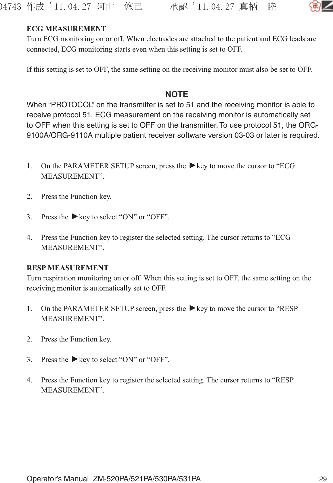 Operator’s Manual  ZM-520PA/521PA/530PA/531PA 29ECG MEASUREMENTTurn ECG monitoring on or off. When electrodes are attached to the patient and ECG leads are connected, ECG monitoring starts even when this setting is set to OFF.If this setting is set to OFF, the same setting on the receiving monitor must also be set to OFF.NOTEWhen “PROTOCOL” on the transmitter is set to 51 and the receiving monitor is able to receive protocol 51, ECG measurement on the receiving monitor is automatically set to OFF when this setting is set to OFF on the transmitter. To use protocol 51, the ORG-9100A/ORG-9110A multiple patient receiver software version 03-03 or later is required.1.  On the PARAMETER SETUP screen, press the ▼ key to move the cursor to “ECG MEASUREMENT”.2.  Press the Function key.3. Press the ▼ key to select “ON” or “OFF”.4.  Press the Function key to register the selected setting. The cursor returns to “ECG MEASUREMENT”.RESP MEASUREMENTTurn respiration monitoring on or off. When this setting is set to OFF, the same setting on the receiving monitor is automatically set to OFF.1.  On the PARAMETER SETUP screen, press the ▼ key to move the cursor to “RESP MEASUREMENT”.2.  Press the Function key.3. Press the ▼ key to select “ON” or “OFF”.4.  Press the Function key to register the selected setting. The cursor returns to “RESP MEASUREMENT”.૞ᚑ㒙ጊޓᖘᏆ ᛚ⹺⌀ᨩޓ⌬