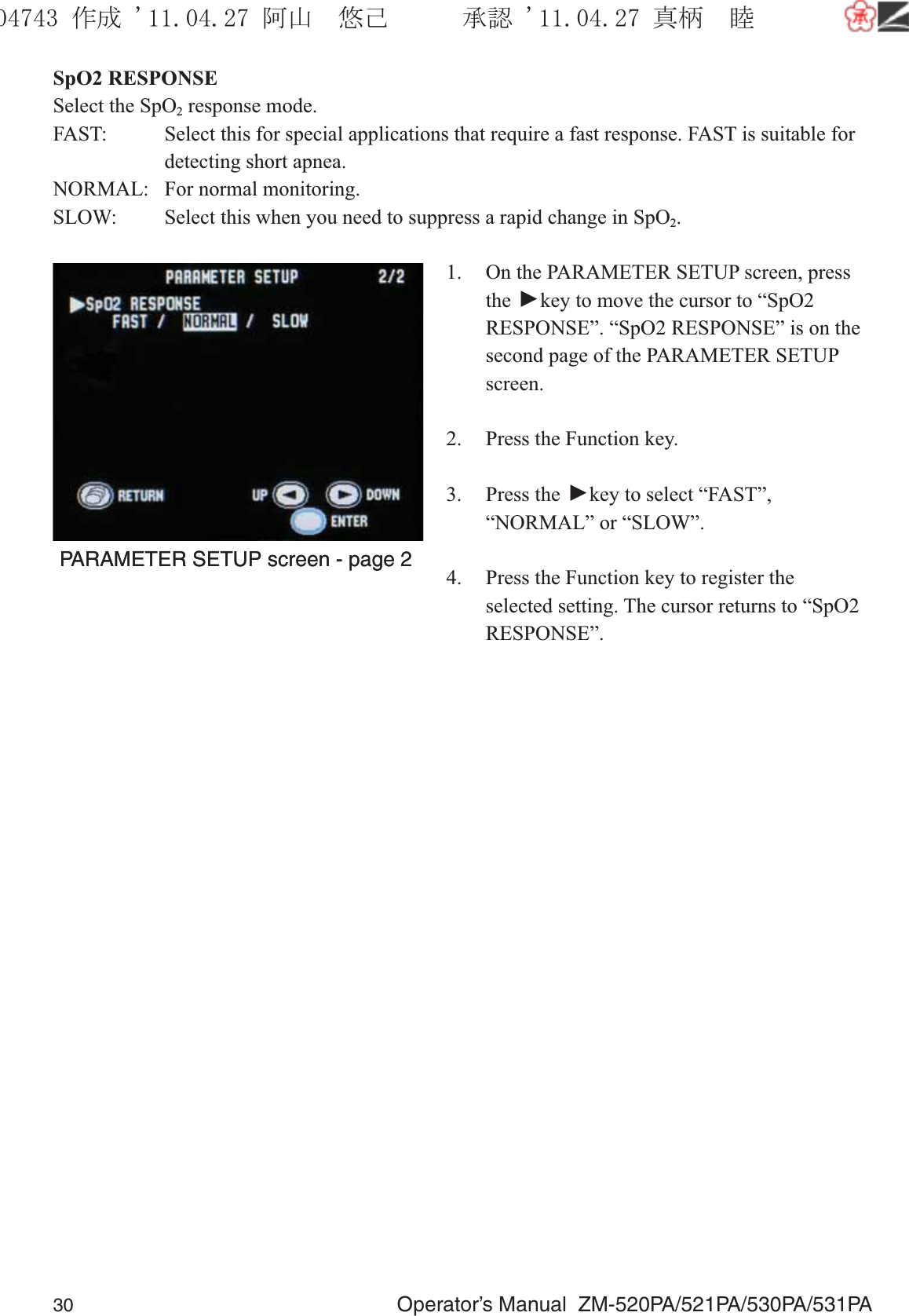 30  Operator’s Manual  ZM-520PA/521PA/530PA/531PASpO2 RESPONSESelect the SpO2 response mode.FAST:  Select this for special applications that require a fast response. FAST is suitable for    detecting short apnea.NORMAL:  For normal monitoring.SLOW:  Select this when you need to suppress a rapid change in SpO2.1.  On the PARAMETER SETUP screen, press the ▼ key to move the cursor to “SpO2 RESPONSE”. “SpO2 RESPONSE” is on the second page of the PARAMETER SETUP screen.2.  Press the Function key.3. Press the ▼ key to select “FAST”, “NORMAL” or “SLOW”.4.  Press the Function key to register the selected setting. The cursor returns to “SpO2 RESPONSE”.PARAMETER SETUP screen - page 2PARAMETER SETUP screen - page 2૞ᚑ㒙ጊޓᖘᏆ ᛚ⹺⌀ᨩޓ⌬