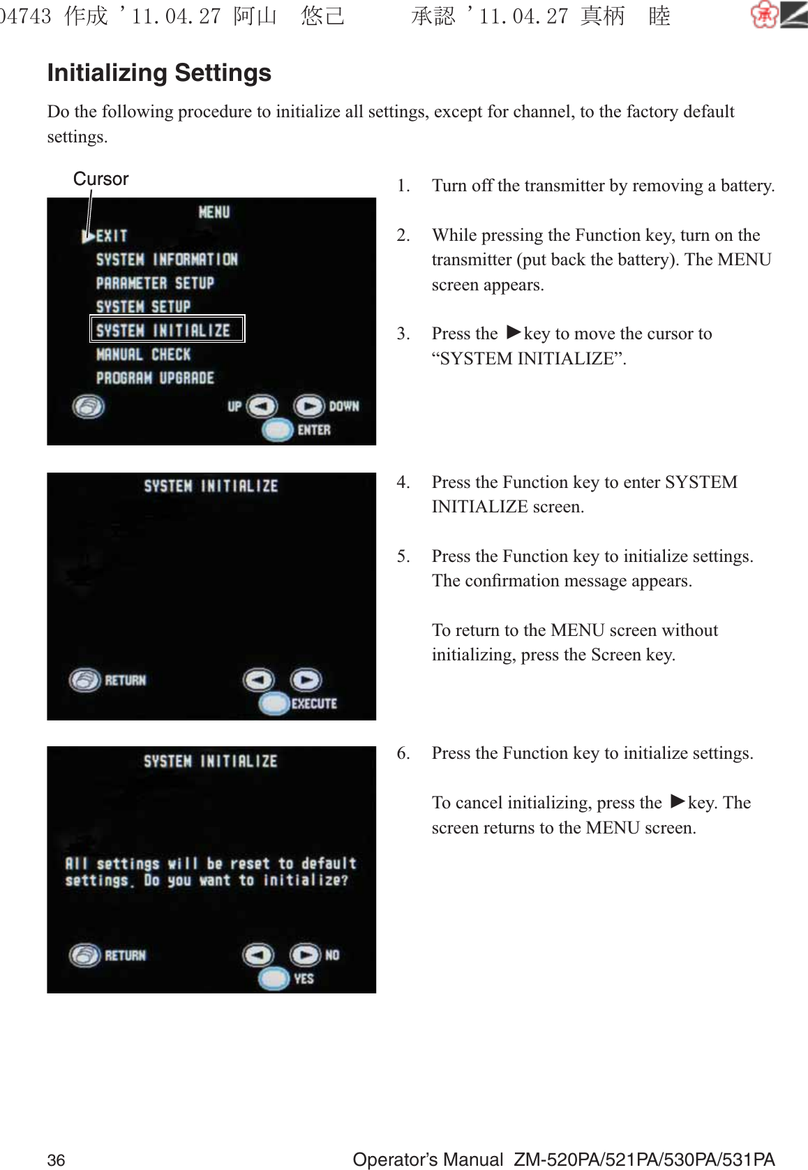 36  Operator’s Manual  ZM-520PA/521PA/530PA/531PAInitializing SettingsDo the following procedure to initialize all settings, except for channel, to the factory default settings.1.  Turn off the transmitter by removing a battery.2.  While pressing the Function key, turn on the transmitter (put back the battery). The MENU screen appears.3. Press the ▼ key to move the cursor to “SYSTEM INITIALIZE”.4.  Press the Function key to enter SYSTEM INITIALIZE screen.5.  Press the Function key to initialize settings. The conﬁrmation message appears.  To return to the MENU screen without initializing, press the Screen key.6.  Press the Function key to initialize settings.  To cancel initializing, press the ▼ key. The screen returns to the MENU screen.CursorCursor૞ᚑ㒙ጊޓᖘᏆ ᛚ⹺⌀ᨩޓ⌬