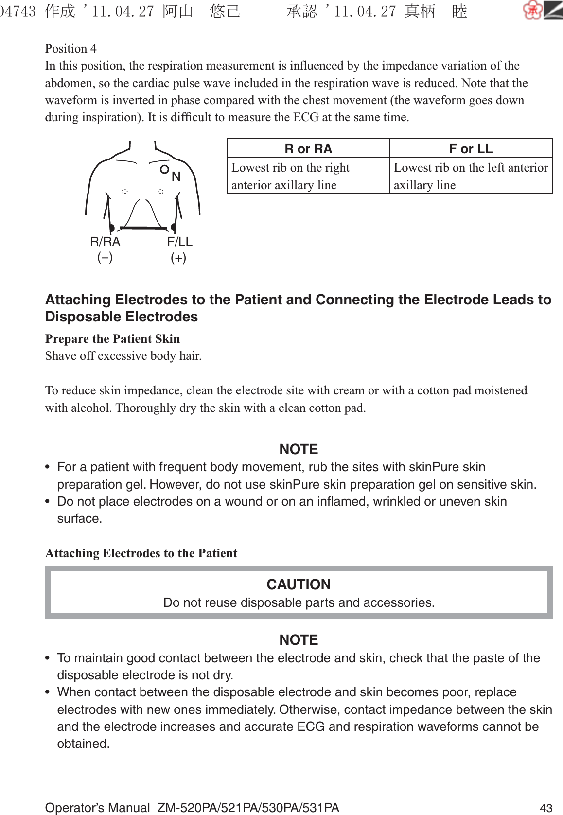 Operator’s Manual  ZM-520PA/521PA/530PA/531PA 43Position 4In this position, the respiration measurement is inﬂuenced by the impedance variation of the abdomen, so the cardiac pulse wave included in the respiration wave is reduced. Note that the waveform is inverted in phase compared with the chest movement (the waveform goes down during inspiration). It is difﬁcult to measure the ECG at the same time.R or RA F or LLLowest rib on the right anterior axillary lineLowest rib on the left anterior axillary lineAttaching Electrodes to the Patient and Connecting the Electrode Leads to Disposable ElectrodesPrepare the Patient SkinShave off excessive body hair.To reduce skin impedance, clean the electrode site with cream or with a cotton pad moistened with alcohol. Thoroughly dry the skin with a clean cotton pad.NOTE•  For a patient with frequent body movement, rub the sites with skinPure skin preparation gel. However, do not use skinPure skin preparation gel on sensitive skin.•  Do not place electrodes on a wound or on an inﬂamed, wrinkled or uneven skin surface.Attaching Electrodes to the PatientCAUTIONDo not reuse disposable parts and accessories.NOTE•  To maintain good contact between the electrode and skin, check that the paste of the disposable electrode is not dry.•  When contact between the disposable electrode and skin becomes poor, replace electrodes with new ones immediately. Otherwise, contact impedance between the skin and the electrode increases and accurate ECG and respiration waveforms cannot be obtained.NR/RA  (−)F/LL (+)NR/RA  (−)F/LL (+)૞ᚑ㒙ጊޓᖘᏆ ᛚ⹺⌀ᨩޓ⌬