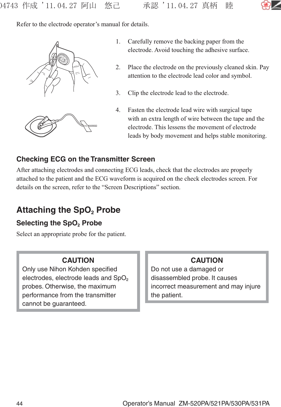 44  Operator’s Manual  ZM-520PA/521PA/530PA/531PARefer to the electrode operator’s manual for details.1.  Carefully remove the backing paper from the electrode. Avoid touching the adhesive surface.2.  Place the electrode on the previously cleaned skin. Pay attention to the electrode lead color and symbol.3.  Clip the electrode lead to the electrode.4.  Fasten the electrode lead wire with surgical tape with an extra length of wire between the tape and the electrode. This lessens the movement of electrode leads by body movement and helps stable monitoring.Checking ECG on the Transmitter ScreenAfter attaching electrodes and connecting ECG leads, check that the electrodes are properly attached to the patient and the ECG waveform is acquired on the check electrodes screen. For details on the screen, refer to the “Screen Descriptions” section.Attaching the SpO2 ProbeSelecting the SpO2 ProbeSelect an appropriate probe for the patient.CAUTIONOnly use Nihon Kohden speciﬁed electrodes, electrode leads and SpO2 probes. Otherwise, the maximum performance from the transmitter cannot be guaranteed.CAUTIONDo not use a damaged or disassembled probe. It causes incorrect measurement and may injure the patient.૞ᚑ㒙ጊޓᖘᏆ ᛚ⹺⌀ᨩޓ⌬