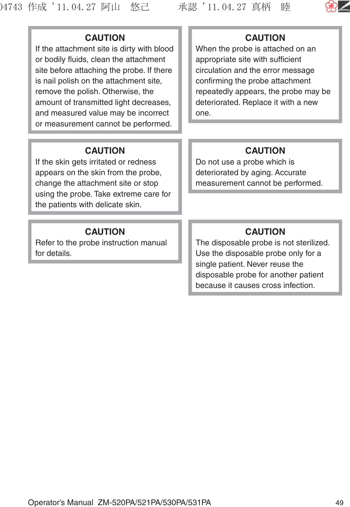 Operator’s Manual  ZM-520PA/521PA/530PA/531PA 49CAUTIONIf the attachment site is dirty with blood or bodily ﬂuids, clean the attachment site before attaching the probe. If there is nail polish on the attachment site, remove the polish. Otherwise, the amount of transmitted light decreases, and measured value may be incorrect or measurement cannot be performed.CAUTIONWhen the probe is attached on an appropriate site with sufﬁcient circulation and the error message conﬁrming the probe attachment repeatedly appears, the probe may be deteriorated. Replace it with a new one.CAUTIONIf the skin gets irritated or redness appears on the skin from the probe, change the attachment site or stop using the probe. Take extreme care for the patients with delicate skin.CAUTIONDo not use a probe which is deteriorated by aging. Accurate measurement cannot be performed.CAUTIONRefer to the probe instruction manual for details.CAUTIONThe disposable probe is not sterilized. Use the disposable probe only for a single patient. Never reuse the disposable probe for another patient because it causes cross infection.૞ᚑ㒙ጊޓᖘᏆ ᛚ⹺⌀ᨩޓ⌬