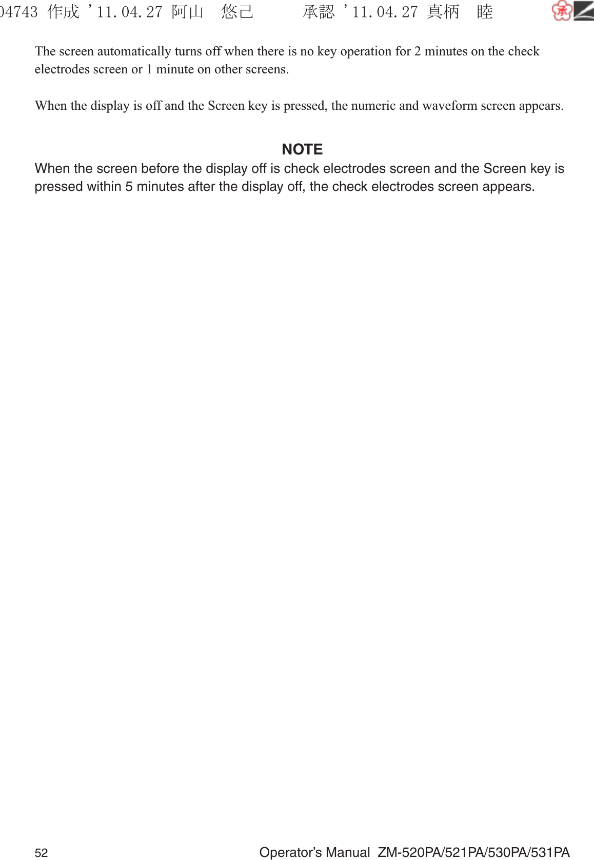 52  Operator’s Manual  ZM-520PA/521PA/530PA/531PAThe screen automatically turns off when there is no key operation for 2 minutes on the check electrodes screen or 1 minute on other screens.When the display is off and the Screen key is pressed, the numeric and waveform screen appears. NOTEWhen the screen before the display off is check electrodes screen and the Screen key is pressed within 5 minutes after the display off, the check electrodes screen appears.૞ᚑ㒙ጊޓᖘᏆ ᛚ⹺⌀ᨩޓ⌬
