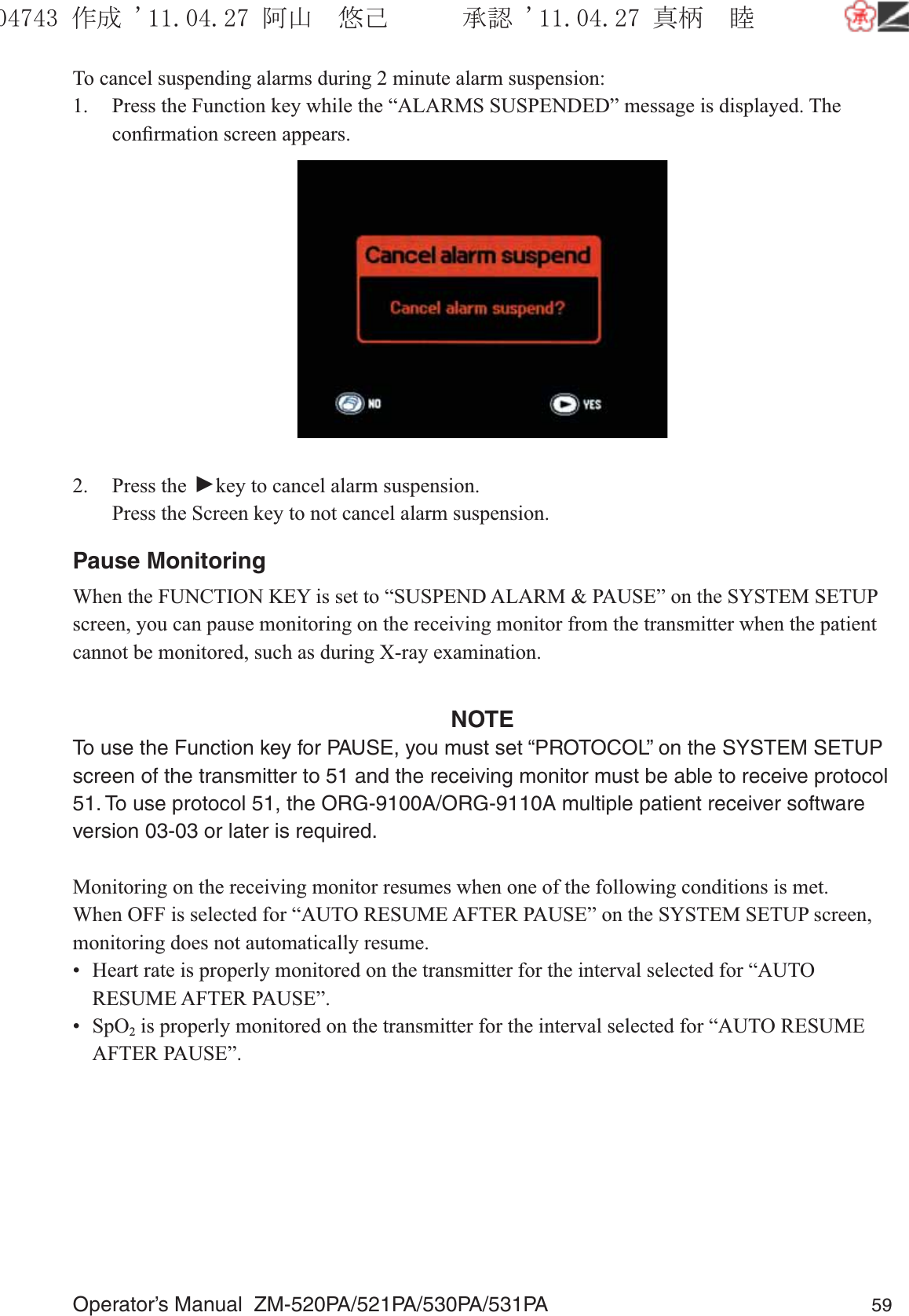 Operator’s Manual  ZM-520PA/521PA/530PA/531PA 59To cancel suspending alarms during 2 minute alarm suspension:1.  Press the Function key while the “ALARMS SUSPENDED” message is displayed. The conﬁrmation screen appears.2. Press the ▼ key to cancel alarm suspension.  Press the Screen key to not cancel alarm suspension.Pause MonitoringWhen the FUNCTION KEY is set to “SUSPEND ALARM &amp; PAUSE” on the SYSTEM SETUP screen, you can pause monitoring on the receiving monitor from the transmitter when the patient cannot be monitored, such as during X-ray examination.NOTETo use the Function key for PAUSE, you must set “PROTOCOL” on the SYSTEM SETUP screen of the transmitter to 51 and the receiving monitor must be able to receive protocol 51. To use protocol 51, the ORG-9100A/ORG-9110A multiple patient receiver software version 03-03 or later is required.Monitoring on the receiving monitor resumes when one of the following conditions is met. When OFF is selected for “AUTO RESUME AFTER PAUSE” on the SYSTEM SETUP screen, monitoring does not automatically resume.•  Heart rate is properly monitored on the transmitter for the interval selected for “AUTO RESUME AFTER PAUSE”.• SpO2 is properly monitored on the transmitter for the interval selected for “AUTO RESUME AFTER PAUSE”.૞ᚑ㒙ጊޓᖘᏆ ᛚ⹺⌀ᨩޓ⌬