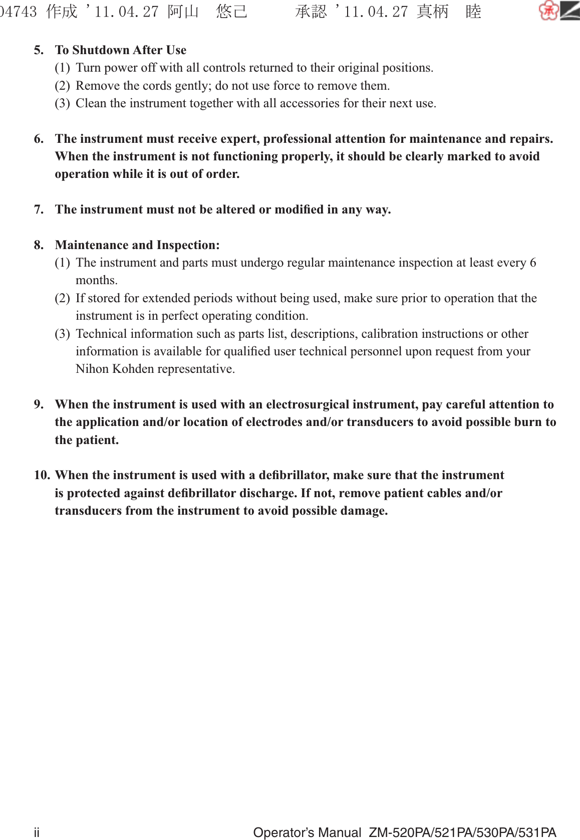 ii  Operator’s Manual  ZM-520PA/521PA/530PA/531PA5.  To Shutdown After Use(1)  Turn power off with all controls returned to their original positions.(2)  Remove the cords gently; do not use force to remove them.(3)  Clean the instrument together with all accessories for their next use.6.  The instrument must receive expert, professional attention for maintenance and repairs. When the instrument is not functioning properly, it should be clearly marked to avoid operation while it is out of order.7.  The instrument must not be altered or modiﬁed in any way.8.  Maintenance and Inspection:(1)  The instrument and parts must undergo regular maintenance inspection at least every 6 months.(2)  If stored for extended periods without being used, make sure prior to operation that the instrument is in perfect operating condition.(3)  Technical information such as parts list, descriptions, calibration instructions or other information is available for qualiﬁed user technical personnel upon request from your Nihon Kohden representative.9.  When the instrument is used with an electrosurgical instrument, pay careful attention to the application and/or location of electrodes and/or transducers to avoid possible burn to the patient.10. When the instrument is used with a deﬁbrillator, make sure that the instrument is protected against deﬁbrillator discharge. If not, remove patient cables and/or transducers from the instrument to avoid possible damage.૞ᚑ㒙ጊޓᖘᏆ ᛚ⹺⌀ᨩޓ⌬