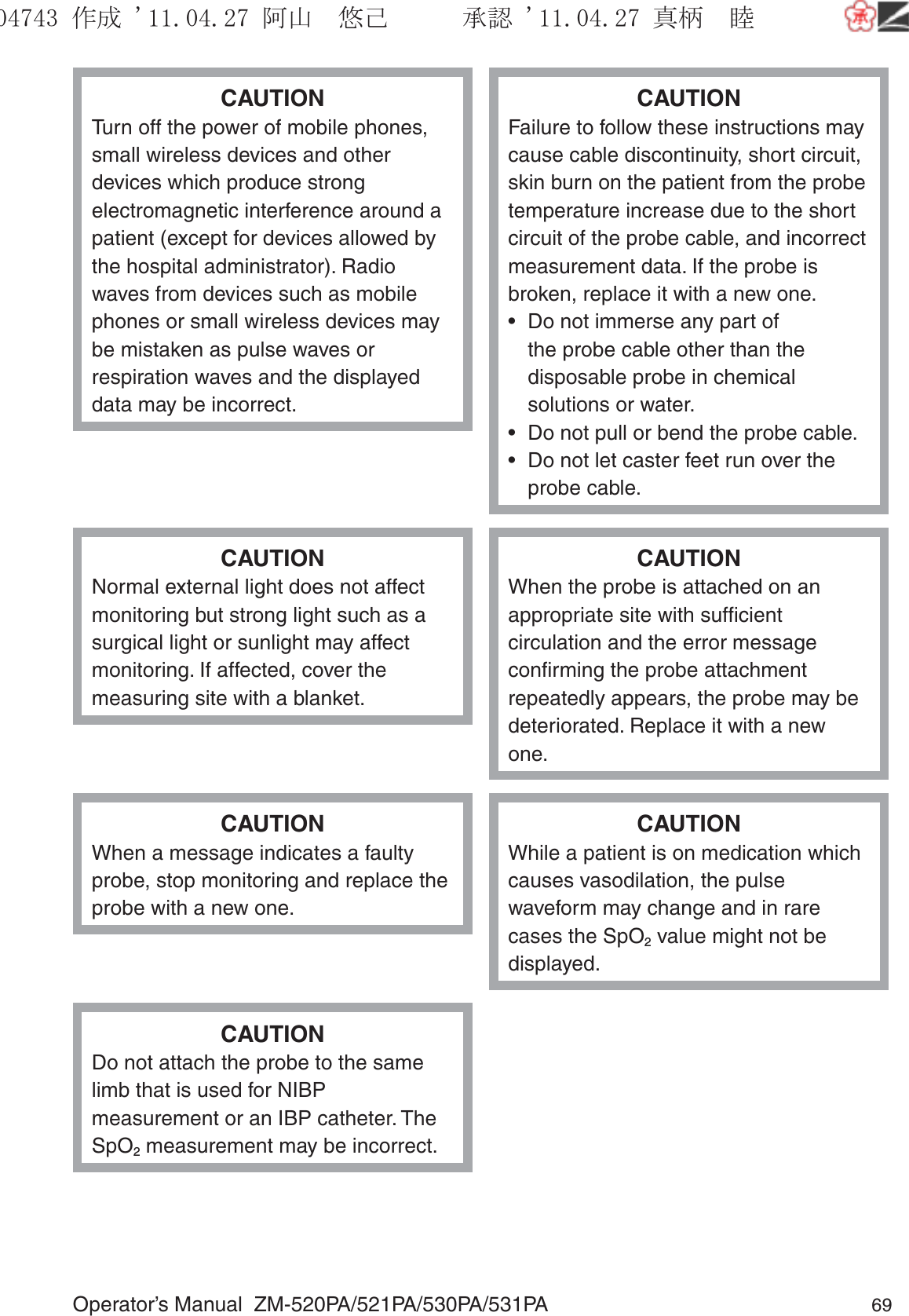 Operator’s Manual  ZM-520PA/521PA/530PA/531PA 69CAUTIONTurn off the power of mobile phones, small wireless devices and other devices which produce strong electromagnetic interference around a patient (except for devices allowed by the hospital administrator). Radio waves from devices such as mobile phones or small wireless devices may be mistaken as pulse waves or respiration waves and the displayed data may be incorrect.CAUTIONFailure to follow these instructions may cause cable discontinuity, short circuit, skin burn on the patient from the probe temperature increase due to the short circuit of the probe cable, and incorrect measurement data. If the probe is broken, replace it with a new one.•  Do not immerse any part of the probe cable other than the disposable probe in chemical solutions or water. •  Do not pull or bend the probe cable.•  Do not let caster feet run over the probe cable.CAUTIONNormal external light does not affect monitoring but strong light such as a surgical light or sunlight may affect monitoring. If affected, cover the measuring site with a blanket.CAUTIONWhen the probe is attached on an appropriate site with sufﬁcient circulation and the error message conﬁrming the probe attachment repeatedly appears, the probe may be deteriorated. Replace it with a new one.CAUTIONWhen a message indicates a faulty probe, stop monitoring and replace the probe with a new one.CAUTIONWhile a patient is on medication which causes vasodilation, the pulse waveform may change and in rare cases the SpO2 value might not be displayed.CAUTIONDo not attach the probe to the same limb that is used for NIBP measurement or an IBP catheter. The SpO2 measurement may be incorrect.૞ᚑ㒙ጊޓᖘᏆ ᛚ⹺⌀ᨩޓ⌬