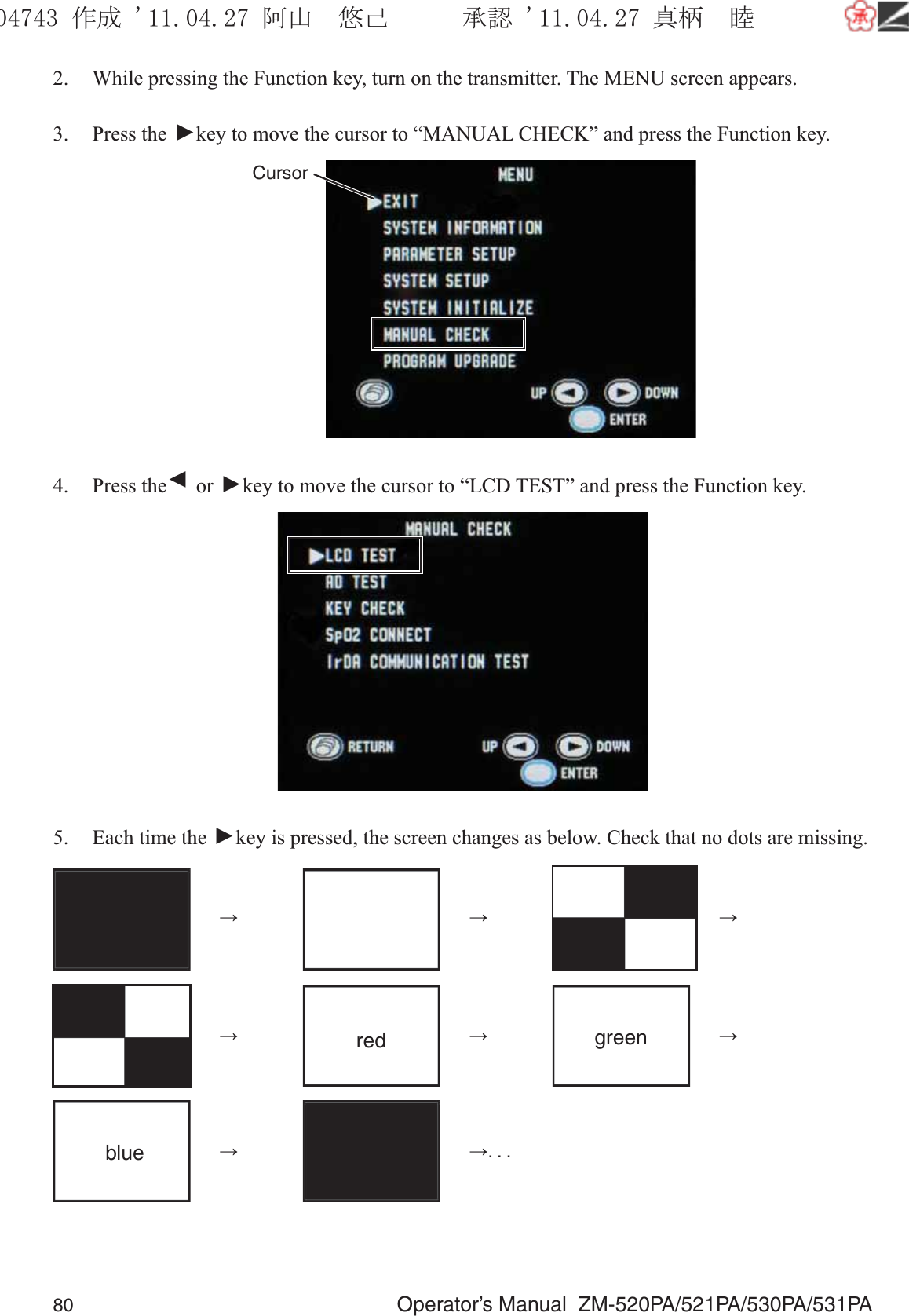 80  Operator’s Manual  ZM-520PA/521PA/530PA/531PA2.  While pressing the Function key, turn on the transmitter. The MENU screen appears.3. Press the ▼ key to move the cursor to “MANUAL CHECK” and press the Function key.Cursor4. Press the ▼ or ▼ key to move the cursor to “LCD TEST” and press the Function key. 5.  Each time the ▼ key is pressed, the screen changes as below. Check that no dots are missing. →    →    →  → red  → green  → blue  →    →. . . ૞ᚑ㒙ጊޓᖘᏆ ᛚ⹺⌀ᨩޓ⌬