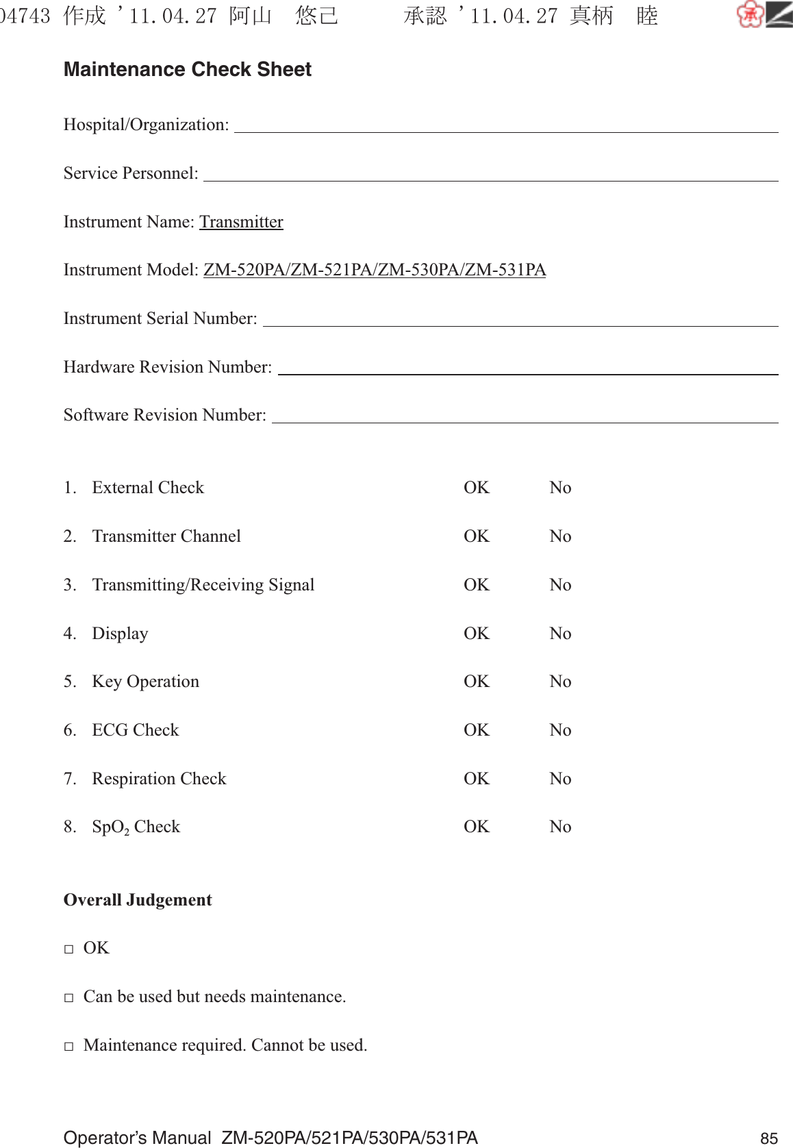 Operator’s Manual  ZM-520PA/521PA/530PA/531PA 85Maintenance Check SheetHospital/Organization:                                                                                                                         Service Personnel:                                                                                                                                Instrument Name: TransmitterInstrument Model: ZM-520PA/ZM-521PA/ZM-530PA/ZM-531PAInstrument Serial Number:                                                                                                                   Hardware Revision Number:                                                                                                                Software Revision Number:                                                                                                                 1. External Check  OK  No2. Transmitter Channel  OK  No3. Transmitting/Receiving Signal  OK  No4. Display  OK  No5. Key Operation  OK  No6. ECG Check  OK  No7. Respiration Check  OK  No8. SpO2 Check  OK  NoOverall Judgement□  OK□  Can be used but needs maintenance.□  Maintenance required. Cannot be used.૞ᚑ㒙ጊޓᖘᏆ ᛚ⹺⌀ᨩޓ⌬