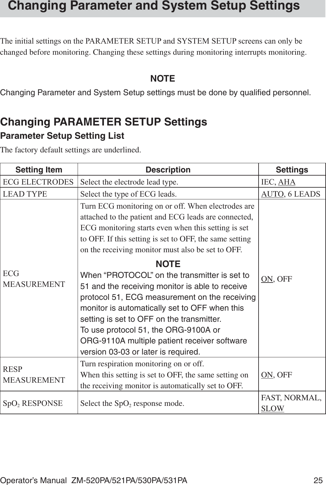Operator’s Manual  ZM-520PA/521PA/530PA/531PA  25Changing Parameter and System Setup Settings7KHLQLWLDOVHWWLQJVRQWKH3$5$0(7(56(783DQG6&lt;67(06(783VFUHHQVFDQRQO\EHchanged before monitoring. Changing these settings during monitoring interrupts monitoring.NOTEChanging Parameter and System Setup settings must be done by qualiﬁed personnel.Changing PARAMETER SETUP SettingsParameter Setup Setting ListThe factory default settings are underlined.Setting Item Description Settings(&amp;*(/(&amp;752&apos;(6 Select the electrode lead type. ,(&amp;$+$/($&apos;7&lt;3( 6HOHFWWKHW\SHRI(&amp;*OHDGV AUTO/($&apos;6(&amp;*0($685(0(177XUQ(&amp;*PRQLWRULQJRQRURII:KHQHOHFWURGHVDUHDWWDFKHGWRWKHSDWLHQWDQG(&amp;*OHDGVDUHFRQQHFWHG(&amp;*PRQLWRULQJVWDUWVHYHQZKHQWKLVVHWWLQJLVVHWto OFF. If this setting is set to OFF, the same setting on the receiving monitor must also be set to OFF.NOTEWhen “PROTOCOL” on the transmitter is set to 51 and the receiving monitor is able to receive protocol 51, ECG measurement on the receiving monitor is automatically set to OFF when this setting is set to OFF on the transmitter. To use protocol 51, the ORG-9100A or  ORG-9110A multiple patient receiver software version 03-03 or later is required.ON, OFF5(630($685(0(17Turn respiration monitoring on or off.When this setting is set to OFF, the same setting on the receiving monitor is automatically set to OFF.ON, OFFSpO25(63216( Select the SpO2 response mode. FAST, NORMAL, SLOW