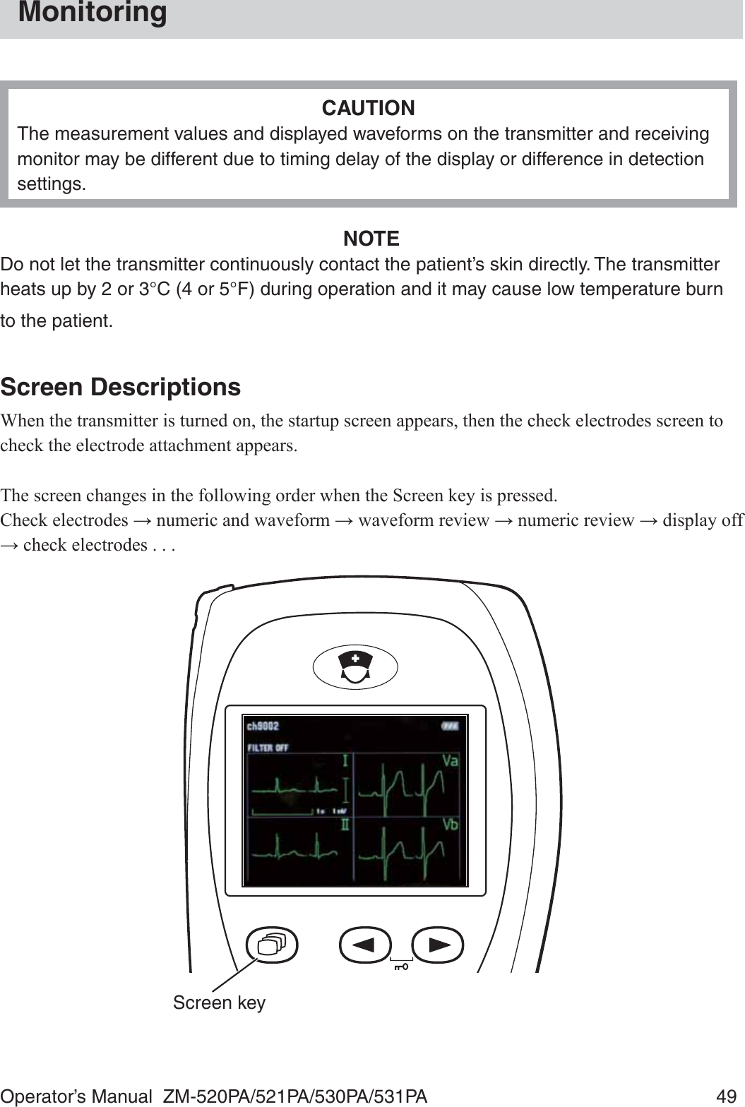 Operator’s Manual  ZM-520PA/521PA/530PA/531PA  49MonitoringCAUTIONThe measurement values and displayed waveforms on the transmitter and receiving monitor may be different due to timing delay of the display or difference in detection settings.NOTEDo not let the transmitter continuously contact the patient’s skin directly. The transmitter heats up by 2 or 3°C (4 or 5°F) during operation and it may cause low temperature burn to the patient.Screen Descriptions:KHQWKHWUDQVPLWWHULVWXUQHGRQWKHVWDUWXSVFUHHQDSSHDUVWKHQWKHFKHFNHOHFWURGHVVFUHHQWRFKHFNWKHHOHFWURGHDWWDFKPHQWDSSHDUV7KHVFUHHQFKDQJHVLQWKHIROORZLQJRUGHUZKHQWKH6FUHHQNH\LVSUHVVHG&amp;KHFNHOHFWURGHVĺQXPHULFDQGZDYHIRUPĺZDYHIRUPUHYLHZĺQXPHULFUHYLHZĺGLVSOD\RIIĺFKHFNHOHFWURGHVScreen key