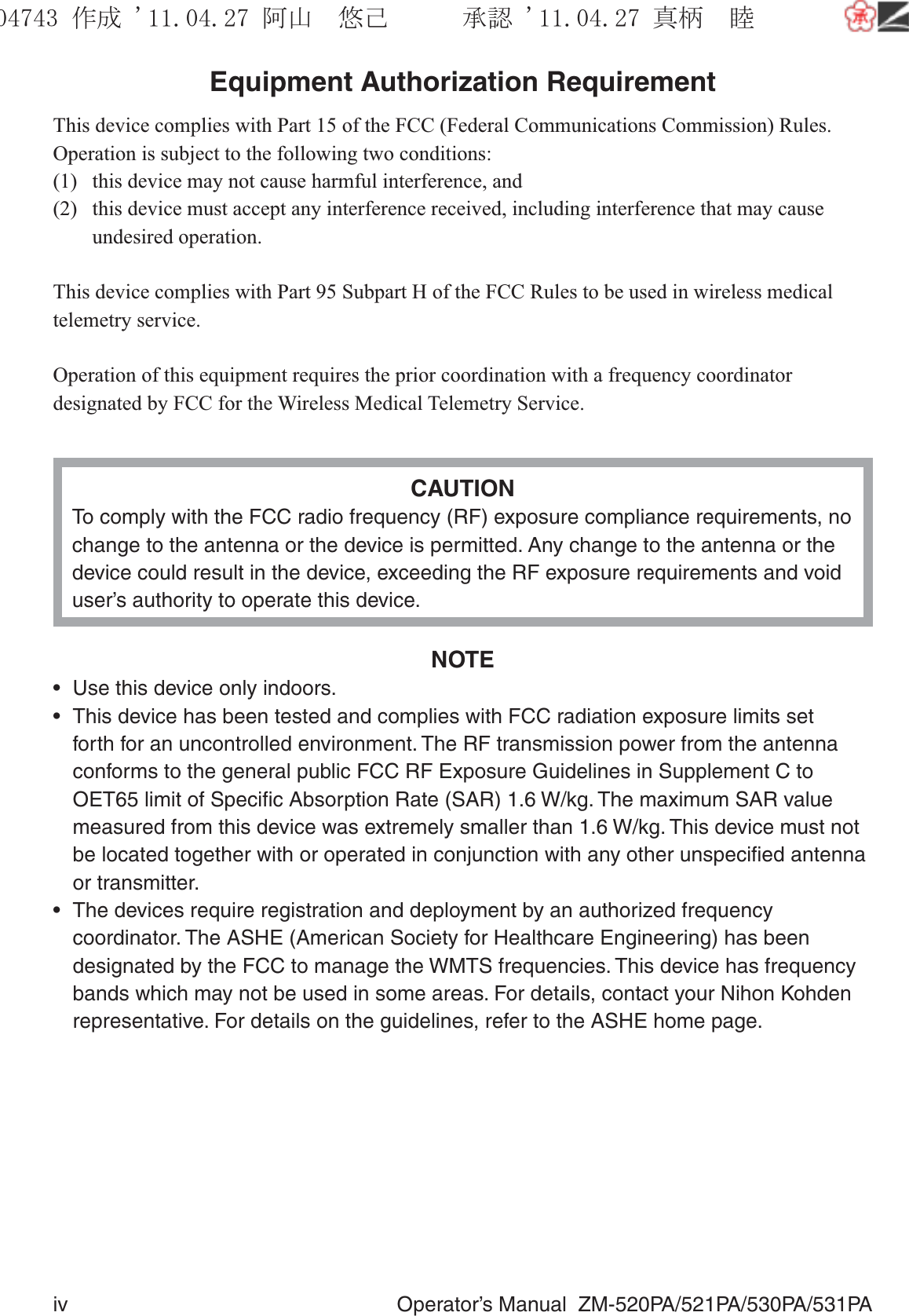 iv  Operator’s Manual  ZM-520PA/521PA/530PA/531PAEquipment Authorization RequirementThis device complies with Part 15 of the FCC (Federal Communications Commission) Rules. Operation is subject to the following two conditions:(1)  this device may not cause harmful interference, and(2)  this device must accept any interference received, including interference that may cause undesired operation.This device complies with Part 95 Subpart H of the FCC Rules to be used in wireless medical telemetry service.Operation of this equipment requires the prior coordination with a frequency coordinator designated by FCC for the Wireless Medical Telemetry Service.CAUTIONTo comply with the FCC radio frequency (RF) exposure compliance requirements, no change to the antenna or the device is permitted. Any change to the antenna or the device could result in the device, exceeding the RF exposure requirements and void user’s authority to operate this device.NOTE•  Use this device only indoors.•  This device has been tested and complies with FCC radiation exposure limits set forth for an uncontrolled environment. The RF transmission power from the antenna conforms to the general public FCC RF Exposure Guidelines in Supplement C to OET65 limit of Speciﬁc Absorption Rate (SAR) 1.6 W/kg. The maximum SAR value measured from this device was extremely smaller than 1.6 W/kg. This device must not be located together with or operated in conjunction with any other unspeciﬁed antenna or transmitter.•  The devices require registration and deployment by an authorized frequency coordinator. The ASHE (American Society for Healthcare Engineering) has been designated by the FCC to manage the WMTS frequencies. This device has frequency bands which may not be used in some areas. For details, contact your Nihon Kohden representative. For details on the guidelines, refer to the ASHE home page.૞ᚑ㒙ጊޓᖘᏆ ᛚ⹺⌀ᨩޓ⌬