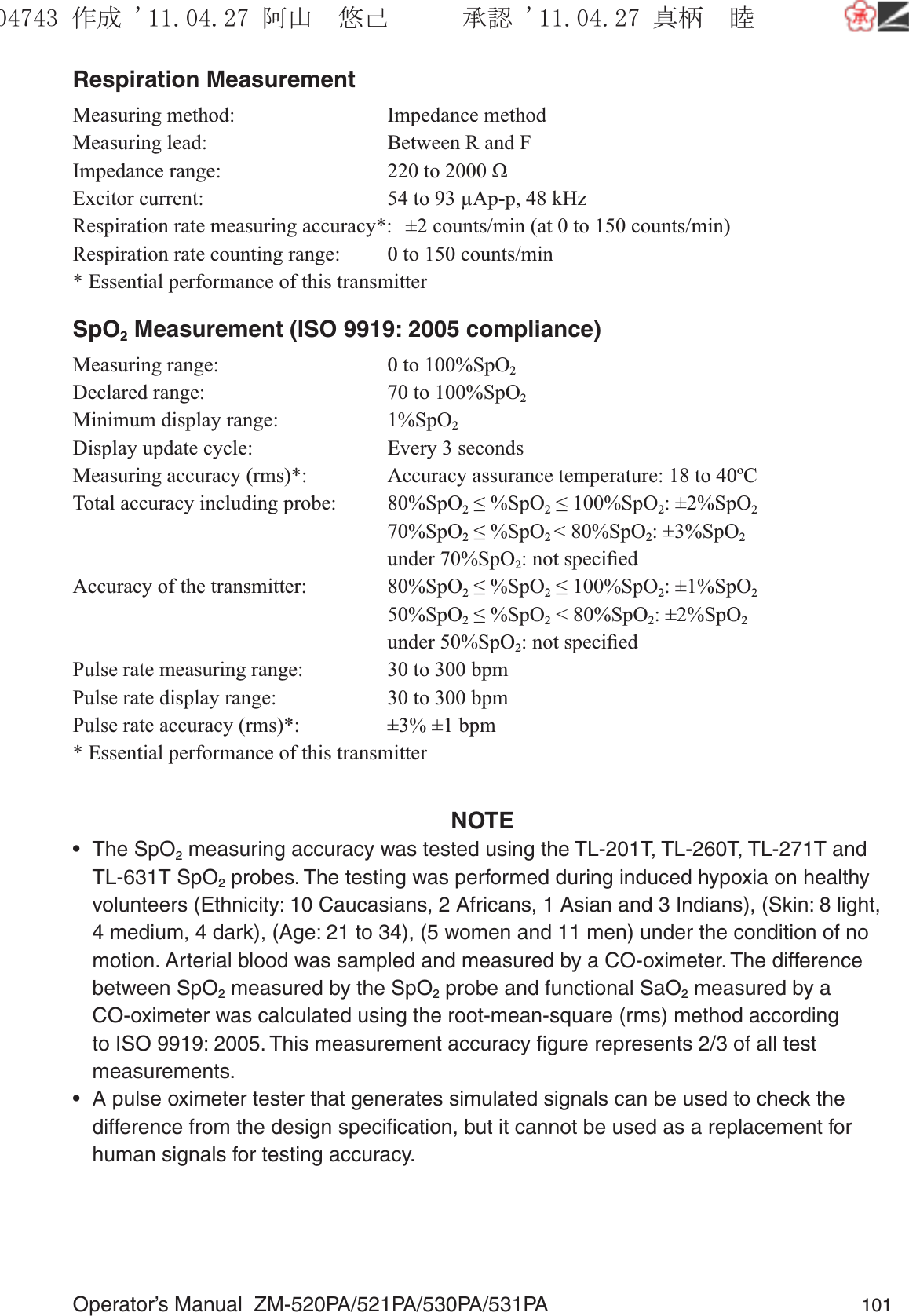 Operator’s Manual  ZM-520PA/521PA/530PA/531PA 101Respiration MeasurementMeasuring method:  Impedance methodMeasuring lead:  Between R and FImpedance range:  220 to 2000 ΩExcitor current:  54 to 93 µAp-p, 48 kHzRespiration rate measuring accuracy*:  ±2 counts/min (at 0 to 150 counts/min)Respiration rate counting range:  0 to 150 counts/min* Essential performance of this transmitterSpO2 Measurement (ISO 9919: 2005 compliance)Measuring range:  0 to 100%SpO2 Declared range:  70 to 100%SpO2Minimum display range:  1%SpO2Display update cycle:  Every 3 secondsMeasuring accuracy (rms)*:  Accuracy assurance temperature: 18 to 40ºCTotal accuracy including probe:  80%SpO2 ≤ %SpO2 ≤ 100%SpO2: ±2%SpO2  70%SpO2 ≤ %SpO2 &lt; 80%SpO2: ±3%SpO2  under 70%SpO2: not speciﬁedAccuracy of the transmitter:  80%SpO2 ≤ %SpO2 ≤ 100%SpO2: ±1%SpO2  50%SpO2 ≤ %SpO2 &lt; 80%SpO2: ±2%SpO2  under 50%SpO2: not speciﬁedPulse rate measuring range:  30 to 300 bpmPulse rate display range:  30 to 300 bpmPulse rate accuracy (rms)*:  ±3% ±1 bpm* Essential performance of this transmitterNOTE• The SpO2 measuring accuracy was tested using the TL-201T, TL-260T, TL-271T and TL-631T SpO2 probes. The testing was performed during induced hypoxia on healthy volunteers (Ethnicity: 10 Caucasians, 2 Africans, 1 Asian and 3 Indians), (Skin: 8 light, 4 medium, 4 dark), (Age: 21 to 34), (5 women and 11 men) under the condition of no motion. Arterial blood was sampled and measured by a CO-oximeter. The difference between SpO2 measured by the SpO2 probe and functional SaO2 measured by a CO-oximeter was calculated using the root-mean-square (rms) method according to ISO 9919: 2005. This measurement accuracy ﬁgure represents 2/3 of all test measurements.•  A pulse oximeter tester that generates simulated signals can be used to check the difference from the design speciﬁcation, but it cannot be used as a replacement for human signals for testing accuracy.૞ᚑ㒙ጊޓᖘᏆ ᛚ⹺⌀ᨩޓ⌬