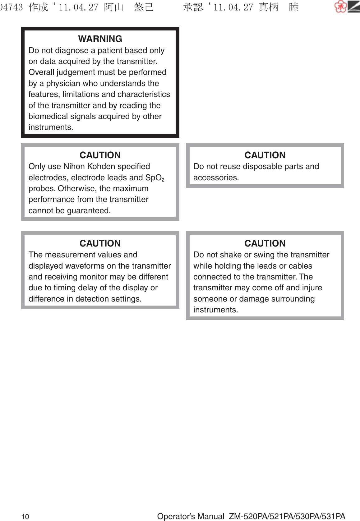 10  Operator’s Manual  ZM-520PA/521PA/530PA/531PAWARNINGDo not diagnose a patient based only on data acquired by the transmitter. Overall judgement must be performed by a physician who understands the features, limitations and characteristics of the transmitter and by reading the biomedical signals acquired by other instruments.CAUTIONOnly use Nihon Kohden speciﬁed electrodes, electrode leads and SpO2 probes. Otherwise, the maximum performance from the transmitter cannot be guaranteed.CAUTIONDo not reuse disposable parts and accessories.CAUTIONThe measurement values and displayed waveforms on the transmitter and receiving monitor may be different due to timing delay of the display or difference in detection settings.CAUTIONDo not shake or swing the transmitter while holding the leads or cables connected to the transmitter. The transmitter may come off and injure someone or damage surrounding instruments.૞ᚑ㒙ጊޓᖘᏆ ᛚ⹺⌀ᨩޓ⌬