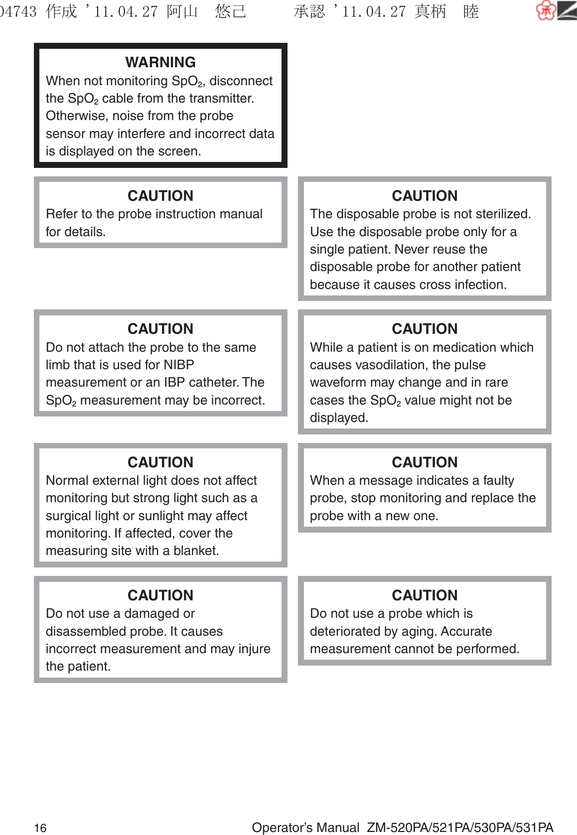 16  Operator’s Manual  ZM-520PA/521PA/530PA/531PAWARNINGWhen not monitoring SpO2, disconnect the SpO2 cable from the transmitter. Otherwise, noise from the probe sensor may interfere and incorrect data is displayed on the screen.CAUTIONRefer to the probe instruction manual for details.CAUTIONThe disposable probe is not sterilized. Use the disposable probe only for a single patient. Never reuse the disposable probe for another patient because it causes cross infection.CAUTIONDo not attach the probe to the same limb that is used for NIBP measurement or an IBP catheter. The SpO2 measurement may be incorrect.CAUTIONWhile a patient is on medication which causes vasodilation, the pulse waveform may change and in rare cases the SpO2 value might not be displayed.CAUTIONNormal external light does not affect monitoring but strong light such as a surgical light or sunlight may affect monitoring. If affected, cover the measuring site with a blanket.CAUTIONWhen a message indicates a faulty probe, stop monitoring and replace the probe with a new one.CAUTIONDo not use a damaged or disassembled probe. It causes incorrect measurement and may injure the patient.CAUTIONDo not use a probe which is deteriorated by aging. Accurate measurement cannot be performed.૞ᚑ㒙ጊޓᖘᏆ ᛚ⹺⌀ᨩޓ⌬