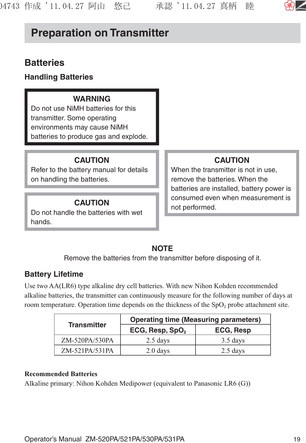 Operator’s Manual  ZM-520PA/521PA/530PA/531PA 19Preparation on TransmitterBatteriesHandling BatteriesWARNINGDo not use NiMH batteries for this transmitter. Some operating environments may cause NiMH batteries to produce gas and explode.CAUTIONRefer to the battery manual for details on handling the batteries.CAUTIONWhen the transmitter is not in use, remove the batteries. When the batteries are installed, battery power is consumed even when measurement is not performed.CAUTIONDo not handle the batteries with wet hands.NOTERemove the batteries from the transmitter before disposing of it.Battery LifetimeUse two AA(LR6) type alkaline dry cell batteries. With new Nihon Kohden recommended alkaline batteries, the transmitter can continuously measure for the following number of days at room temperature. Operation time depends on the thickness of the SpO2 probe attachment site.Transmitter Operating time (Measuring parameters)ECG, Resp, SpO2ECG, RespZM-520PA/530PA 2.5 days 3.5 daysZM-521PA/531PA 2.0 days 2.5 daysRecommended BatteriesAlkaline primary: Nihon Kohden Medipower (equivalent to Panasonic LR6 (G))૞ᚑ㒙ጊޓᖘᏆ ᛚ⹺⌀ᨩޓ⌬