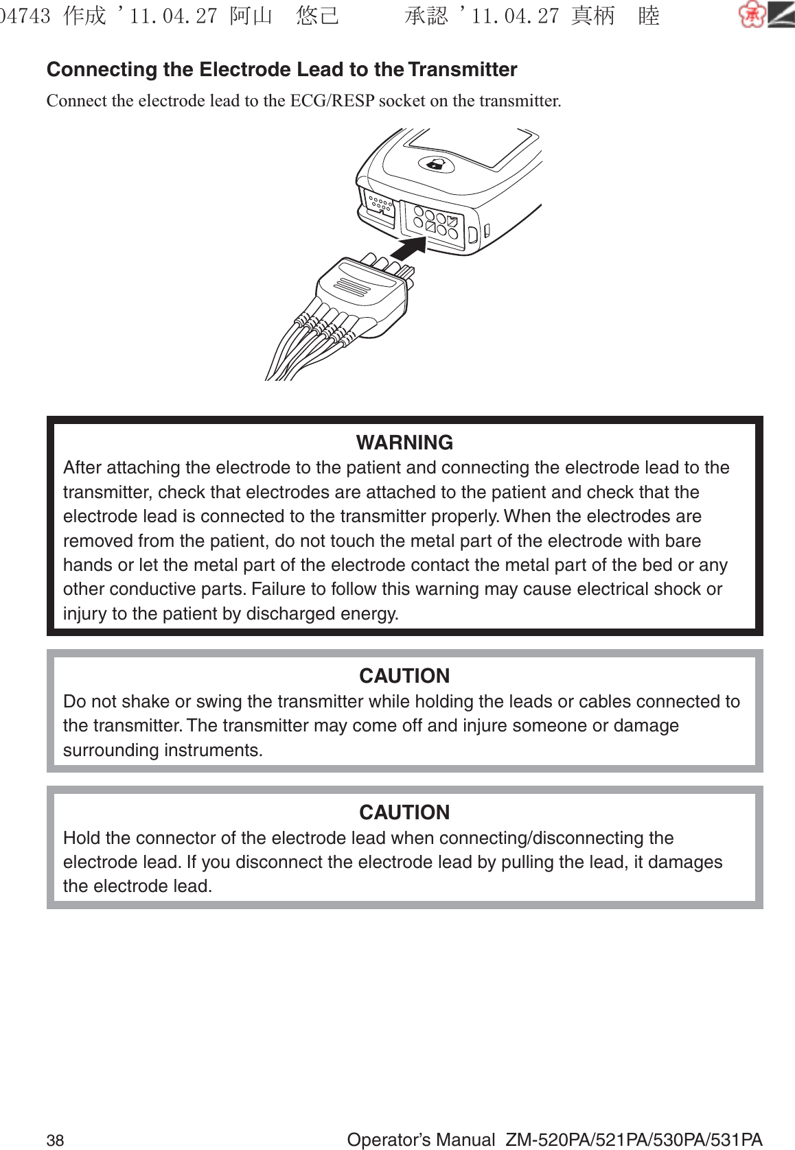 38  Operator’s Manual  ZM-520PA/521PA/530PA/531PAConnecting the Electrode Lead to the TransmitterConnect the electrode lead to the ECG/RESP socket on the transmitter.WARNINGAfter attaching the electrode to the patient and connecting the electrode lead to the transmitter, check that electrodes are attached to the patient and check that the electrode lead is connected to the transmitter properly. When the electrodes are removed from the patient, do not touch the metal part of the electrode with bare hands or let the metal part of the electrode contact the metal part of the bed or any other conductive parts. Failure to follow this warning may cause electrical shock or injury to the patient by discharged energy.CAUTIONDo not shake or swing the transmitter while holding the leads or cables connected to the transmitter. The transmitter may come off and injure someone or damage surrounding instruments.CAUTIONHold the connector of the electrode lead when connecting/disconnecting the electrode lead. If you disconnect the electrode lead by pulling the lead, it damages the electrode lead.૞ᚑ㒙ጊޓᖘᏆ ᛚ⹺⌀ᨩޓ⌬