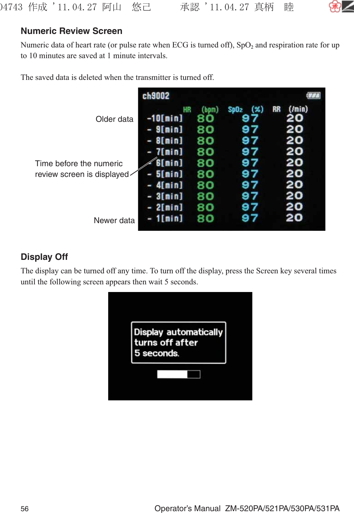 56  Operator’s Manual  ZM-520PA/521PA/530PA/531PANumeric Review ScreenNumeric data of heart rate (or pulse rate when ECG is turned off), SpO2 and respiration rate for up to 10 minutes are saved at 1 minute intervals.The saved data is deleted when the transmitter is turned off.Time before the numeric review screen is displayedOlder dataNewer dataDisplay OffThe display can be turned off any time. To turn off the display, press the Screen key several times until the following screen appears then wait 5 seconds.૞ᚑ㒙ጊޓᖘᏆ ᛚ⹺⌀ᨩޓ⌬