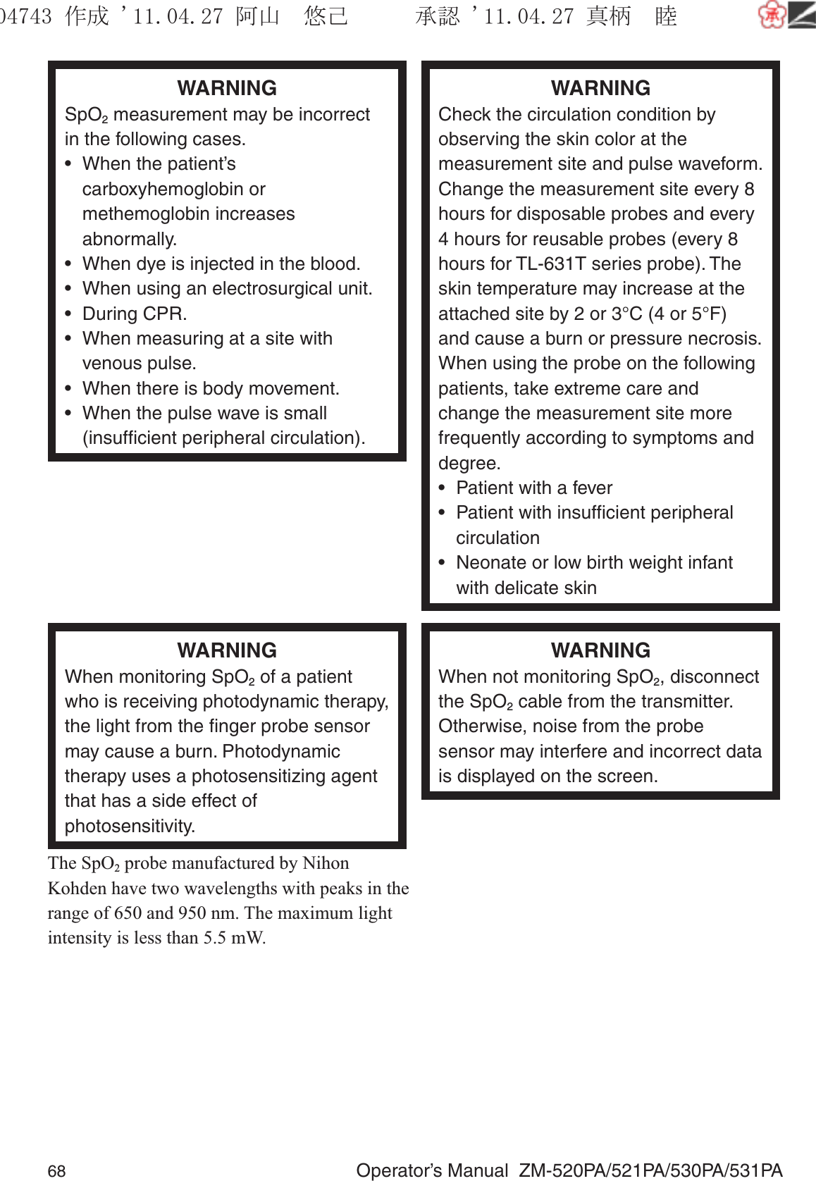 68  Operator’s Manual  ZM-520PA/521PA/530PA/531PAWARNINGSpO2 measurement may be incorrect in the following cases.•  When the patient’s carboxyhemoglobin or methemoglobin increases abnormally.•  When dye is injected in the blood.•  When using an electrosurgical unit.• During CPR.•  When measuring at a site with venous pulse.•  When there is body movement.•  When the pulse wave is small (insufﬁcient peripheral circulation).WARNINGCheck the circulation condition by observing the skin color at the measurement site and pulse waveform. Change the measurement site every 8 hours for disposable probes and every 4 hours for reusable probes (every 8 hours for TL-631T series probe). The skin temperature may increase at the attached site by 2 or 3°C (4 or 5°F) and cause a burn or pressure necrosis. When using the probe on the following patients, take extreme care and change the measurement site more frequently according to symptoms and degree.•  Patient with a fever•  Patient with insufﬁcient peripheral circulation•  Neonate or low birth weight infant with delicate skinWARNINGWhen monitoring SpO2 of a patient who is receiving photodynamic therapy, the light from the ﬁnger probe sensor may cause a burn. Photodynamic therapy uses a photosensitizing agent that has a side effect of photosensitivity.The SpO2 probe manufactured by Nihon Kohden have two wavelengths with peaks in the range of 650 and 950 nm. The maximum light intensity is less than 5.5 mW.WARNINGWhen not monitoring SpO2, disconnect the SpO2 cable from the transmitter. Otherwise, noise from the probe sensor may interfere and incorrect data is displayed on the screen.૞ᚑ㒙ጊޓᖘᏆ ᛚ⹺⌀ᨩޓ⌬