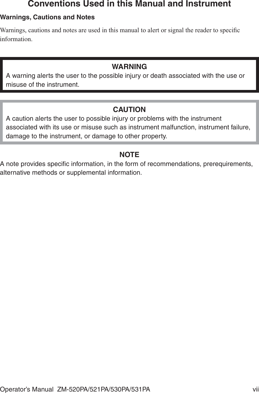 Operator’s Manual  ZM-520PA/521PA/530PA/531PA  viiConventions Used in this Manual and InstrumentWarnings, Cautions and Notes:DUQLQJVFDXWLRQVDQGQRWHVDUHXVHGLQWKLVPDQXDOWRDOHUWRUVLJQDOWKHUHDGHUWRVSHFL¿Finformation.WARNINGA warning alerts the user to the possible injury or death associated with the use or misuse of the instrument.CAUTIONA caution alerts the user to possible injury or problems with the instrument associated with its use or misuse such as instrument malfunction, instrument failure, damage to the instrument, or damage to other property.NOTEA note provides speciﬁc information, in the form of recommendations, prerequirements, alternative methods or supplemental information.