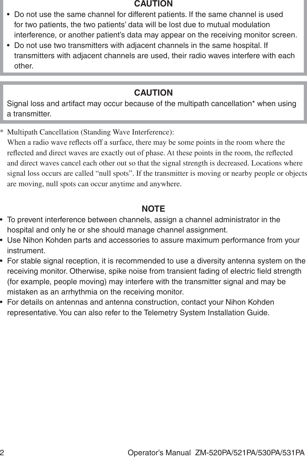 2  Operator’s Manual  ZM-520PA/521PA/530PA/531PACAUTION•  Do not use the same channel for different patients. If the same channel is used for two patients, the two patients’ data will be lost due to mutual modulation interference, or another patient’s data may appear on the receiving monitor screen.•  Do not use two transmitters with adjacent channels in the same hospital. If transmitters with adjacent channels are used, their radio waves interfere with each other.CAUTIONSignal loss and artifact may occur because of the multipath cancellation* when using a transmitter.*  Multipath Cancellation (Standing Wave Interference): :KHQDUDGLRZDYHUHÀHFWVRIIDVXUIDFHWKHUHPD\EHVRPHSRLQWVLQWKHURRPZKHUHWKHUHÀHFWHGDQGGLUHFWZDYHVDUHH[DFWO\RXWRISKDVH$WWKHVHSRLQWVLQWKHURRPWKHUHÀHFWHGand direct waves cancel each other out so that the signal strength is decreased. Locations where signal loss occurs are called “null spots”. If the transmitter is moving or nearby people or objects are moving, null spots can occur anytime and anywhere.NOTE•  To prevent interference between channels, assign a channel administrator in the hospital and only he or she should manage channel assignment.•  Use Nihon Kohden parts and accessories to assure maximum performance from your instrument.•  For stable signal reception, it is recommended to use a diversity antenna system on the receiving monitor. Otherwise, spike noise from transient fading of electric ﬁeld strength (for example, people moving) may interfere with the transmitter signal and may be mistaken as an arrhythmia on the receiving monitor.•  For details on antennas and antenna construction, contact your Nihon Kohden representative. You can also refer to the Telemetry System Installation Guide.