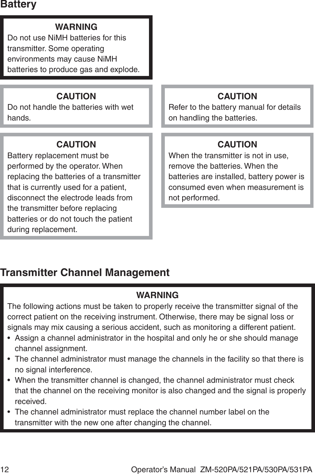 12  Operator’s Manual  ZM-520PA/521PA/530PA/531PABatteryWARNINGDo not use NiMH batteries for this transmitter. Some operating environments may cause NiMH batteries to produce gas and explode.CAUTIONDo not handle the batteries with wet hands.CAUTIONRefer to the battery manual for details on handling the batteries.CAUTIONBattery replacement must be performed by the operator. When replacing the batteries of a transmitter that is currently used for a patient, disconnect the electrode leads from the transmitter before replacing batteries or do not touch the patient during replacement.CAUTIONWhen the transmitter is not in use, remove the batteries. When the batteries are installed, battery power is consumed even when measurement is not performed.Transmitter Channel ManagementWARNINGThe following actions must be taken to properly receive the transmitter signal of the correct patient on the receiving instrument. Otherwise, there may be signal loss or signals may mix causing a serious accident, such as monitoring a different patient.•  Assign a channel administrator in the hospital and only he or she should manage channel assignment.•  The channel administrator must manage the channels in the facility so that there is no signal interference.•  When the transmitter channel is changed, the channel administrator must check that the channel on the receiving monitor is also changed and the signal is properly received.•  The channel administrator must replace the channel number label on the transmitter with the new one after changing the channel.