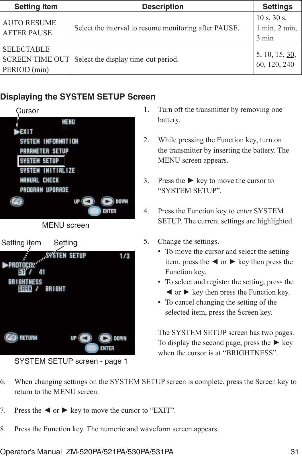 Operator’s Manual  ZM-520PA/521PA/530PA/531PA  31Setting Item Description Settings$8725(680($)7(53$86( 6HOHFWWKHLQWHUYDOWRUHVXPHPRQLWRULQJDIWHU3$86(VV,  1 min, 2 min,  3 min6(/(&amp;7$%/(6&amp;5((17,0(2873(5,2&apos;PLQ6HOHFWWKHGLVSOD\WLPHRXWSHULRG , Displaying the SYSTEM SETUP Screen1.  Turn off the transmitter by removing one battery. :KLOHSUHVVLQJWKH)XQFWLRQNH\WXUQRQthe transmitter by inserting the battery. The 0(18VFUHHQDSSHDUV 3UHVVWKHŹNH\WRPRYHWKHFXUVRUWR³6&lt;67(06(783´ 3UHVVWKH)XQFWLRQNH\WRHQWHU6&lt;67(06(7837KHFXUUHQWVHWWLQJVDUHKLJKOLJKWHG5.  Change the settings.•  To move the cursor and select the setting LWHPSUHVVWKHŻRUŹNH\WKHQSUHVVWKH)XQFWLRQNH\•  To select and register the setting, press the ŻRUŹNH\WKHQSUHVVWKH)XQFWLRQNH\•  To cancel changing the setting of the VHOHFWHGLWHPSUHVVWKH6FUHHQNH\ 7KH6&lt;67(06(783VFUHHQKDVWZRSDJHV7RGLVSOD\WKHVHFRQGSDJHSUHVVWKHŹNH\ZKHQWKHFXUVRULVDW³%5,*+71(66´ :KHQFKDQJLQJVHWWLQJVRQWKH6&lt;67(06(783VFUHHQLVFRPSOHWHSUHVVWKH6FUHHQNH\WRUHWXUQWRWKH0(18VFUHHQ 3UHVVWKHŻRUŹNH\WRPRYHWKHFXUVRUWR³(;,7´ 3UHVVWKH)XQFWLRQNH\7KHQXPHULFDQGZDYHIRUPVFUHHQDSSHDUVCursorMENU screenSetting itemSYSTEM SETUP screen - page 1Setting