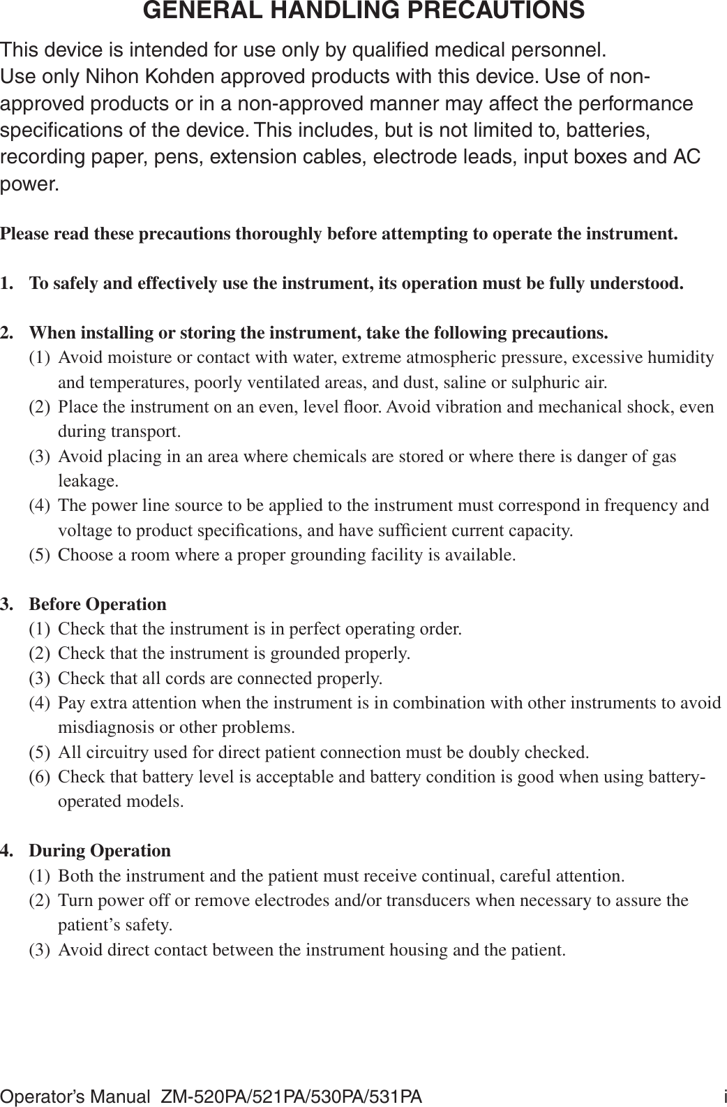 Operator’s Manual  ZM-520PA/521PA/530PA/531PA  iGENERAL HANDLING PRECAUTIONSThis device is intended for use only by qualiﬁed medical personnel.Use only Nihon Kohden approved products with this device. Use of non-approved products or in a non-approved manner may affect the performance speciﬁcations of the device. This includes, but is not limited to, batteries, recording paper, pens, extension cables, electrode leads, input boxes and AC power.Please read these precautions thoroughly before attempting to operate the instrument.1.  To safely and effectively use the instrument, its operation must be fully understood.2.  When installing or storing the instrument, take the following precautions.(1)  Avoid moisture or contact with water, extreme atmospheric pressure, excessive humidity and temperatures, poorly ventilated areas, and dust, saline or sulphuric air. 3ODFHWKHLQVWUXPHQWRQDQHYHQOHYHOÀRRU$YRLGYLEUDWLRQDQGPHFKDQLFDOVKRFNHYHQduring transport.(3)  Avoid placing in an area where chemicals are stored or where there is danger of gas OHDNDJH(4)  The power line source to be applied to the instrument must correspond in frequency and YROWDJHWRSURGXFWVSHFL¿FDWLRQVDQGKDYHVXI¿FLHQWFXUUHQWFDSDFLW\(5)  Choose a room where a proper grounding facility is available.3. Before Operation &amp;KHFNWKDWWKHLQVWUXPHQWLVLQSHUIHFWRSHUDWLQJRUGHU &amp;KHFNWKDWWKHLQVWUXPHQWLVJURXQGHGSURSHUO\&amp;KHFNWKDWDOOFRUGVDUHFRQQHFWHGSURSHUO\(4)  Pay extra attention when the instrument is in combination with other instruments to avoid misdiagnosis or other problems. $OOFLUFXLWU\XVHGIRUGLUHFWSDWLHQWFRQQHFWLRQPXVWEHGRXEO\FKHFNHG &amp;KHFNWKDWEDWWHU\OHYHOLVDFFHSWDEOHDQGEDWWHU\FRQGLWLRQLVJRRGZKHQXVLQJEDWWHU\operated models.4. During Operation(1)  Both the instrument and the patient must receive continual, careful attention.(2)  Turn power off or remove electrodes and/or transducers when necessary to assure the patient’s safety.(3)  Avoid direct contact between the instrument housing and the patient.
