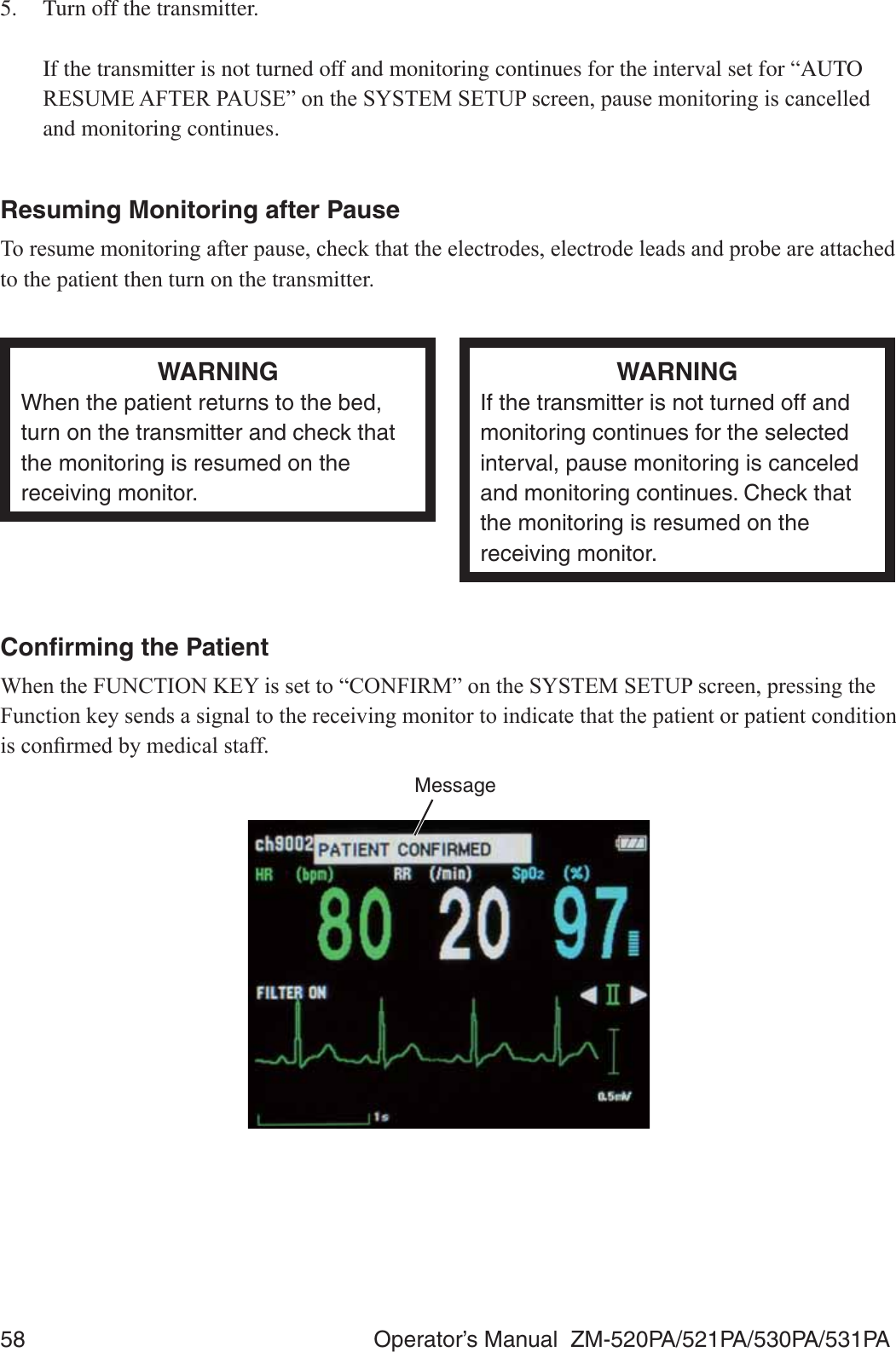 58  Operator’s Manual  ZM-520PA/521PA/530PA/531PA5.  Turn off the transmitter.   If the transmitter is not turned off and monitoring continues for the interval set for “AUTO 5(680($)7(53$86(´RQWKH6&lt;67(06(783VFUHHQSDXVHPRQLWRULQJLVFDQFHOOHGand monitoring continues.Resuming Monitoring after Pause7RUHVXPHPRQLWRULQJDIWHUSDXVHFKHFNWKDWWKHHOHFWURGHVHOHFWURGHOHDGVDQGSUREHDUHDWWDFKHGto the patient then turn on the transmitter.WARNINGWhen the patient returns to the bed, turn on the transmitter and check that the monitoring is resumed on the receiving monitor.WARNINGIf the transmitter is not turned off and monitoring continues for the selected interval, pause monitoring is canceled and monitoring continues. Check that the monitoring is resumed on the receiving monitor.Conﬁrming the Patient:KHQWKH)81&amp;7,21.(&lt;LVVHWWR³&amp;21),50´RQWKH6&lt;67(06(783VFUHHQSUHVVLQJWKH)XQFWLRQNH\VHQGVDVLJQDOWRWKHUHFHLYLQJPRQLWRUWRLQGLFDWHWKDWWKHSDWLHQWRUSDWLHQWFRQGLWLRQLVFRQ¿UPHGE\PHGLFDOVWDIIMessage