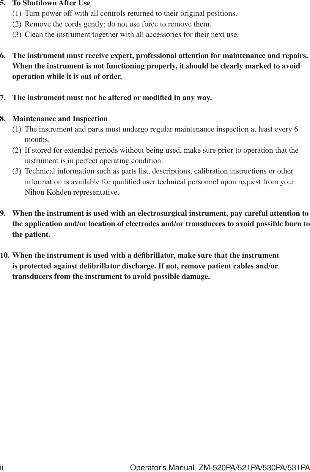 ii  Operator’s Manual  ZM-520PA/521PA/530PA/531PA5.  To Shutdown After Use(1)  Turn power off with all controls returned to their original positions.(2)  Remove the cords gently; do not use force to remove them.(3)  Clean the instrument together with all accessories for their next use.6.  The instrument must receive expert, professional attention for maintenance and repairs. When the instrument is not functioning properly, it should be clearly marked to avoid operation while it is out of order. 7KHLQVWUXPHQWPXVWQRWEHDOWHUHGRUPRGL¿HGLQDQ\ZD\8.  Maintenance and Inspection(1)  The instrument and parts must undergo regular maintenance inspection at least every 6 months. ,IVWRUHGIRUH[WHQGHGSHULRGVZLWKRXWEHLQJXVHGPDNHVXUHSULRUWRRSHUDWLRQWKDWWKHinstrument is in perfect operating condition.(3)  Technical information such as parts list, descriptions, calibration instructions or other LQIRUPDWLRQLVDYDLODEOHIRUTXDOL¿HGXVHUWHFKQLFDOSHUVRQQHOXSRQUHTXHVWIURP\RXUNihon Kohden representative.9.  When the instrument is used with an electrosurgical instrument, pay careful attention to the application and/or location of electrodes and/or transducers to avoid possible burn to the patient.:KHQWKHLQVWUXPHQWLVXVHGZLWKDGH¿EULOODWRUPDNHVXUHWKDWWKHLQVWUXPHQWLVSURWHFWHGDJDLQVWGH¿EULOODWRUGLVFKDUJH,IQRWUHPRYHSDWLHQWFDEOHVDQGRUtransducers from the instrument to avoid possible damage.