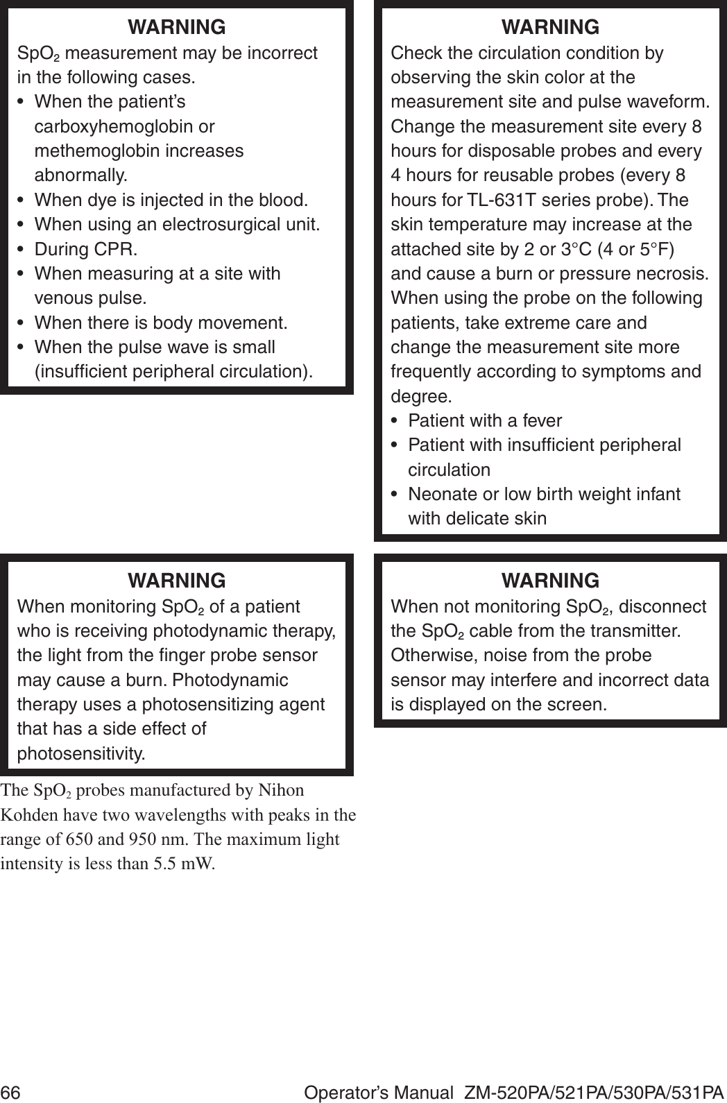 66  Operator’s Manual  ZM-520PA/521PA/530PA/531PAWARNINGSpO2 measurement may be incorrect in the following cases.•  When the patient’s carboxyhemoglobin or methemoglobin increases abnormally.•  When dye is injected in the blood.•  When using an electrosurgical unit.• During CPR.•  When measuring at a site with venous pulse.•  When there is body movement.•  When the pulse wave is small (insufﬁcient peripheral circulation).WARNINGCheck the circulation condition by observing the skin color at the measurement site and pulse waveform. Change the measurement site every 8 hours for disposable probes and every 4 hours for reusable probes (every 8 hours for TL-631T series probe). The skin temperature may increase at the attached site by 2 or 3°C (4 or 5°F) and cause a burn or pressure necrosis. When using the probe on the following patients, take extreme care and change the measurement site more frequently according to symptoms and degree.•  Patient with a fever•  Patient with insufﬁcient peripheral circulation•  Neonate or low birth weight infant with delicate skinWARNINGWhen monitoring SpO2 of a patient who is receiving photodynamic therapy, the light from the ﬁnger probe sensor may cause a burn. Photodynamic therapy uses a photosensitizing agent that has a side effect of photosensitivity.The SpO2 probes manufactured by Nihon .RKGHQKDYHWZRZDYHOHQJWKVZLWKSHDNVLQWKHUDQJHRIDQGQP7KHPD[LPXPOLJKWintensity is less than 5.5 mW.WARNINGWhen not monitoring SpO2, disconnect the SpO2 cable from the transmitter. Otherwise, noise from the probe sensor may interfere and incorrect data is displayed on the screen.