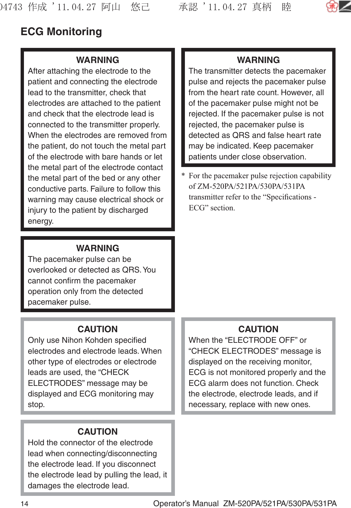 14  Operator’s Manual  ZM-520PA/521PA/530PA/531PAECG MonitoringWARNINGAfter attaching the electrode to the patient and connecting the electrode lead to the transmitter, check that electrodes are attached to the patient and check that the electrode lead is connected to the transmitter properly. When the electrodes are removed from the patient, do not touch the metal part of the electrode with bare hands or let the metal part of the electrode contact the metal part of the bed or any other conductive parts. Failure to follow this warning may cause electrical shock or injury to the patient by discharged energy.WARNINGThe transmitter detects the pacemaker pulse and rejects the pacemaker pulse from the heart rate count. However, all of the pacemaker pulse might not be rejected. If the pacemaker pulse is not rejected, the pacemaker pulse is detected as QRS and false heart rate may be indicated. Keep pacemaker patients under close observation.*  For the pacemaker pulse rejection capability of ZM-520PA/521PA/530PA/531PA transmitter refer to the “Speciﬁcations - ECG” section.WARNINGThe pacemaker pulse can be overlooked or detected as QRS. You cannot conﬁrm the pacemaker operation only from the detected pacemaker pulse.CAUTIONOnly use Nihon Kohden speciﬁed electrodes and electrode leads. When other type of electrodes or electrode leads are used, the “CHECK ELECTRODES” message may be displayed and ECG monitoring may stop.CAUTIONWhen the “ELECTRODE OFF” or “CHECK ELECTRODES” message is displayed on the receiving monitor, ECG is not monitored properly and the ECG alarm does not function. Check the electrode, electrode leads, and if necessary, replace with new ones.CAUTIONHold the connector of the electrode lead when connecting/disconnecting the electrode lead. If you disconnect the electrode lead by pulling the lead, it damages the electrode lead.૞ᚑ㒙ጊޓᖘᏆ ᛚ⹺⌀ᨩޓ⌬