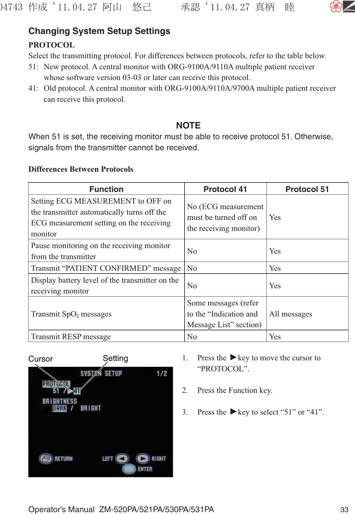 Operator’s Manual  ZM-520PA/521PA/530PA/531PA 33Changing System Setup SettingsPROTOCOLSelect the transmitting protocol. For differences between protocols, refer to the table below.51:  New protocol. A central monitor with ORG-9100A/9110A multiple patient receiver      whose software version 03-03 or later can receive this protocol.41:  Old protocol. A central monitor with ORG-9100A/9110A/9700A multiple patient receiver    can receive this protocol.NOTEWhen 51 is set, the receiving monitor must be able to receive protocol 51. Otherwise, signals from the transmitter cannot be received.Differences Between ProtocolsFunction Protocol 41 Protocol 51Setting ECG MEASUREMENT to OFF on the transmitter automatically turns off the ECG measurement setting on the receiving monitor No (ECG measurement must be turned off on the receiving monitor)YesPause monitoring on the receiving monitor from the transmitter No YesTransmit “PATIENT CONFIRMED” message No YesDisplay battery level of the transmitter on the receiving monitor No YesTransmit SpO2 messages Some messages (refer to the “Indication and Message List” section)All messagesTransmit RESP message No Yes1. Press the ▼ key to move the cursor to “PROTOCOL”.2.  Press the Function key.3. Press the ▼ key to select “51” or “41”.SettingCursor SettingCursor૞ᚑ㒙ጊޓᖘᏆ ᛚ⹺⌀ᨩޓ⌬