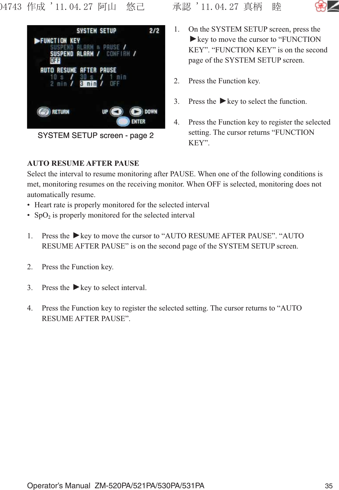 Operator’s Manual  ZM-520PA/521PA/530PA/531PA 351.  On the SYSTEM SETUP screen, press the ▼ key to move the cursor to “FUNCTION KEY”. “FUNCTION KEY” is on the second page of the SYSTEM SETUP screen.2.  Press the Function key.3. Press the ▼ key to select the function.4.  Press the Function key to register the selected setting. The cursor returns “FUNCTION KEY”.AUTO RESUME AFTER PAUSESelect the interval to resume monitoring after PAUSE. When one of the following conditions is met, monitoring resumes on the receiving monitor. When OFF is selected, monitoring does not automatically resume.•  Heart rate is properly monitored for the selected interval• SpO2 is properly monitored for the selected interval1. Press the ▼ key to move the cursor to “AUTO RESUME AFTER PAUSE”. “AUTO RESUME AFTER PAUSE” is on the second page of the SYSTEM SETUP screen.2.  Press the Function key.3. Press the ▼ key to select interval.4.  Press the Function key to register the selected setting. The cursor returns to “AUTO RESUME AFTER PAUSE”.SYSTEM SETUP screen - page 2SYSTEM SETUP screen - page 2૞ᚑ㒙ጊޓᖘᏆ ᛚ⹺⌀ᨩޓ⌬